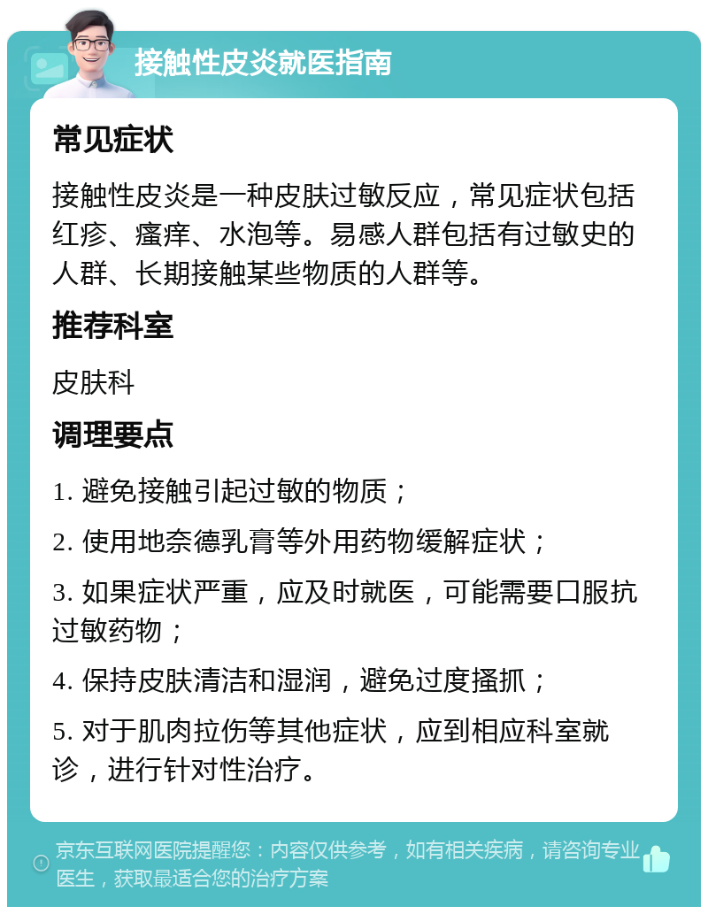 接触性皮炎就医指南 常见症状 接触性皮炎是一种皮肤过敏反应，常见症状包括红疹、瘙痒、水泡等。易感人群包括有过敏史的人群、长期接触某些物质的人群等。 推荐科室 皮肤科 调理要点 1. 避免接触引起过敏的物质； 2. 使用地奈德乳膏等外用药物缓解症状； 3. 如果症状严重，应及时就医，可能需要口服抗过敏药物； 4. 保持皮肤清洁和湿润，避免过度搔抓； 5. 对于肌肉拉伤等其他症状，应到相应科室就诊，进行针对性治疗。