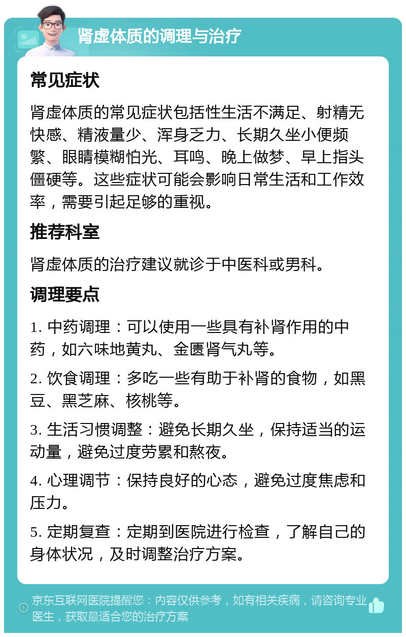 肾虚体质的调理与治疗 常见症状 肾虚体质的常见症状包括性生活不满足、射精无快感、精液量少、浑身乏力、长期久坐小便频繁、眼睛模糊怕光、耳鸣、晚上做梦、早上指头僵硬等。这些症状可能会影响日常生活和工作效率，需要引起足够的重视。 推荐科室 肾虚体质的治疗建议就诊于中医科或男科。 调理要点 1. 中药调理：可以使用一些具有补肾作用的中药，如六味地黄丸、金匮肾气丸等。 2. 饮食调理：多吃一些有助于补肾的食物，如黑豆、黑芝麻、核桃等。 3. 生活习惯调整：避免长期久坐，保持适当的运动量，避免过度劳累和熬夜。 4. 心理调节：保持良好的心态，避免过度焦虑和压力。 5. 定期复查：定期到医院进行检查，了解自己的身体状况，及时调整治疗方案。