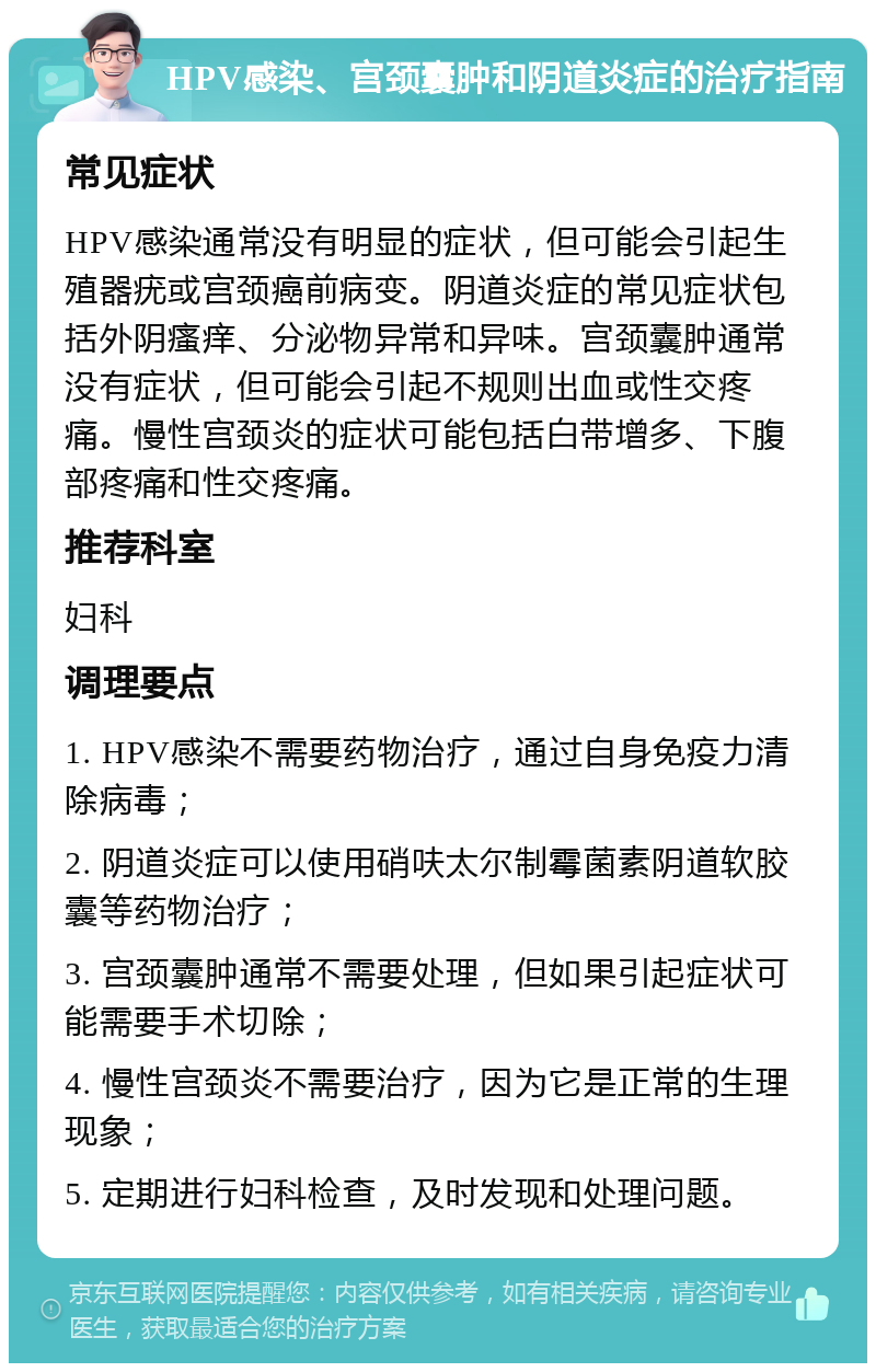 HPV感染、宫颈囊肿和阴道炎症的治疗指南 常见症状 HPV感染通常没有明显的症状，但可能会引起生殖器疣或宫颈癌前病变。阴道炎症的常见症状包括外阴瘙痒、分泌物异常和异味。宫颈囊肿通常没有症状，但可能会引起不规则出血或性交疼痛。慢性宫颈炎的症状可能包括白带增多、下腹部疼痛和性交疼痛。 推荐科室 妇科 调理要点 1. HPV感染不需要药物治疗，通过自身免疫力清除病毒； 2. 阴道炎症可以使用硝呋太尔制霉菌素阴道软胶囊等药物治疗； 3. 宫颈囊肿通常不需要处理，但如果引起症状可能需要手术切除； 4. 慢性宫颈炎不需要治疗，因为它是正常的生理现象； 5. 定期进行妇科检查，及时发现和处理问题。