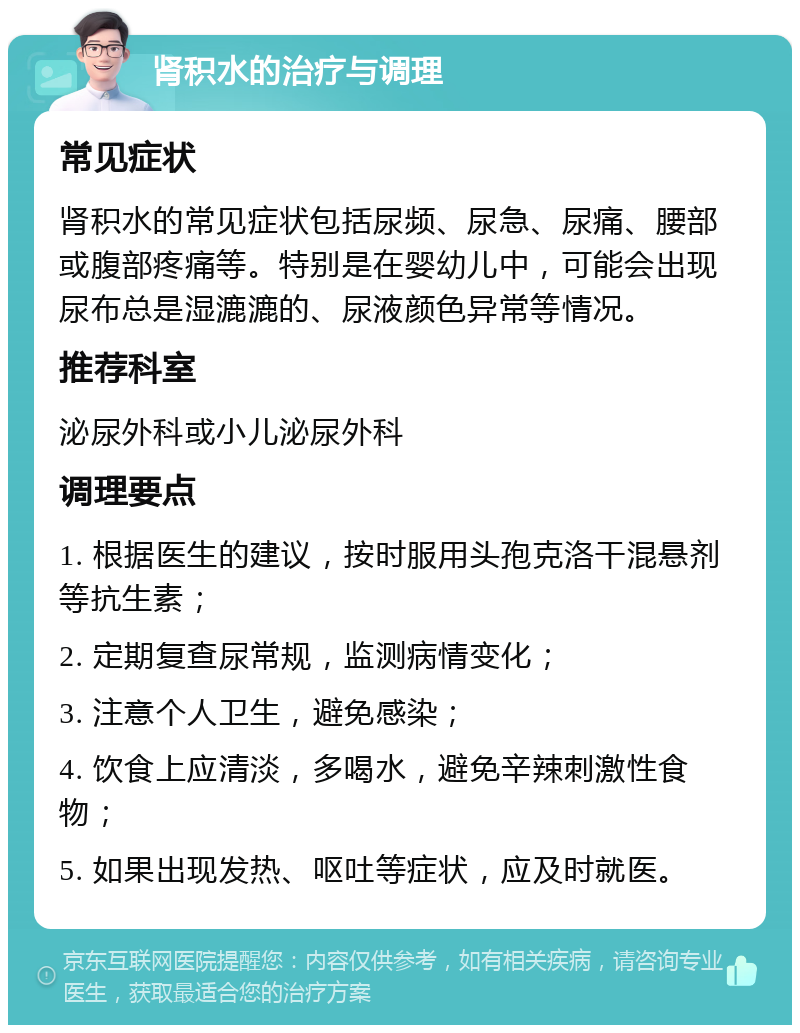 肾积水的治疗与调理 常见症状 肾积水的常见症状包括尿频、尿急、尿痛、腰部或腹部疼痛等。特别是在婴幼儿中，可能会出现尿布总是湿漉漉的、尿液颜色异常等情况。 推荐科室 泌尿外科或小儿泌尿外科 调理要点 1. 根据医生的建议，按时服用头孢克洛干混悬剂等抗生素； 2. 定期复查尿常规，监测病情变化； 3. 注意个人卫生，避免感染； 4. 饮食上应清淡，多喝水，避免辛辣刺激性食物； 5. 如果出现发热、呕吐等症状，应及时就医。