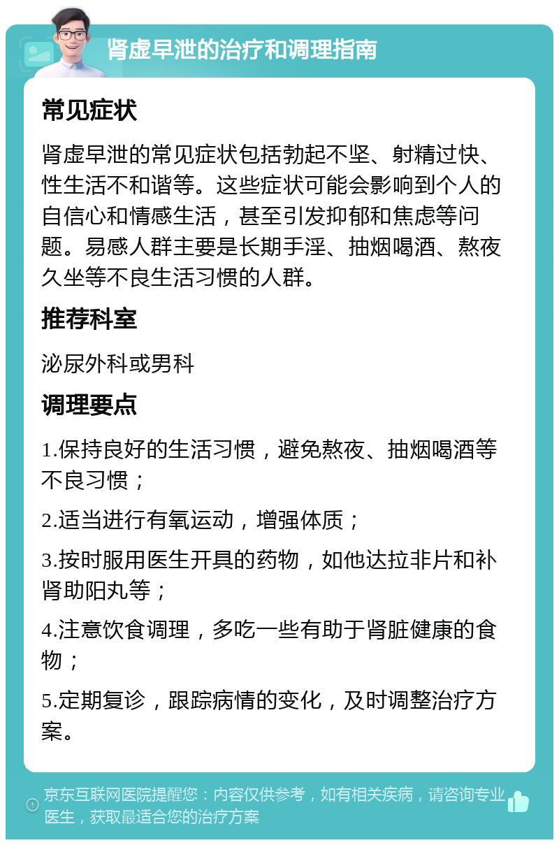 肾虚早泄的治疗和调理指南 常见症状 肾虚早泄的常见症状包括勃起不坚、射精过快、性生活不和谐等。这些症状可能会影响到个人的自信心和情感生活，甚至引发抑郁和焦虑等问题。易感人群主要是长期手淫、抽烟喝酒、熬夜久坐等不良生活习惯的人群。 推荐科室 泌尿外科或男科 调理要点 1.保持良好的生活习惯，避免熬夜、抽烟喝酒等不良习惯； 2.适当进行有氧运动，增强体质； 3.按时服用医生开具的药物，如他达拉非片和补肾助阳丸等； 4.注意饮食调理，多吃一些有助于肾脏健康的食物； 5.定期复诊，跟踪病情的变化，及时调整治疗方案。