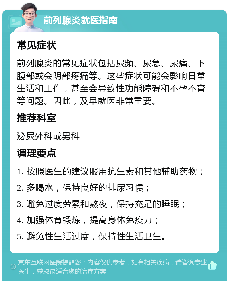 前列腺炎就医指南 常见症状 前列腺炎的常见症状包括尿频、尿急、尿痛、下腹部或会阴部疼痛等。这些症状可能会影响日常生活和工作，甚至会导致性功能障碍和不孕不育等问题。因此，及早就医非常重要。 推荐科室 泌尿外科或男科 调理要点 1. 按照医生的建议服用抗生素和其他辅助药物； 2. 多喝水，保持良好的排尿习惯； 3. 避免过度劳累和熬夜，保持充足的睡眠； 4. 加强体育锻炼，提高身体免疫力； 5. 避免性生活过度，保持性生活卫生。