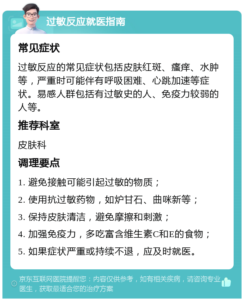 过敏反应就医指南 常见症状 过敏反应的常见症状包括皮肤红斑、瘙痒、水肿等，严重时可能伴有呼吸困难、心跳加速等症状。易感人群包括有过敏史的人、免疫力较弱的人等。 推荐科室 皮肤科 调理要点 1. 避免接触可能引起过敏的物质； 2. 使用抗过敏药物，如炉甘石、曲咪新等； 3. 保持皮肤清洁，避免摩擦和刺激； 4. 加强免疫力，多吃富含维生素C和E的食物； 5. 如果症状严重或持续不退，应及时就医。