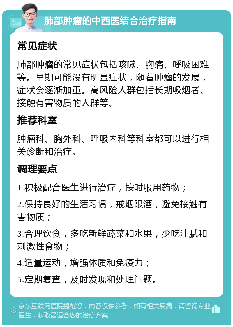 肺部肿瘤的中西医结合治疗指南 常见症状 肺部肿瘤的常见症状包括咳嗽、胸痛、呼吸困难等。早期可能没有明显症状，随着肿瘤的发展，症状会逐渐加重。高风险人群包括长期吸烟者、接触有害物质的人群等。 推荐科室 肿瘤科、胸外科、呼吸内科等科室都可以进行相关诊断和治疗。 调理要点 1.积极配合医生进行治疗，按时服用药物； 2.保持良好的生活习惯，戒烟限酒，避免接触有害物质； 3.合理饮食，多吃新鲜蔬菜和水果，少吃油腻和刺激性食物； 4.适量运动，增强体质和免疫力； 5.定期复查，及时发现和处理问题。