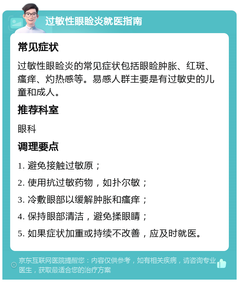 过敏性眼睑炎就医指南 常见症状 过敏性眼睑炎的常见症状包括眼睑肿胀、红斑、瘙痒、灼热感等。易感人群主要是有过敏史的儿童和成人。 推荐科室 眼科 调理要点 1. 避免接触过敏原； 2. 使用抗过敏药物，如扑尔敏； 3. 冷敷眼部以缓解肿胀和瘙痒； 4. 保持眼部清洁，避免揉眼睛； 5. 如果症状加重或持续不改善，应及时就医。