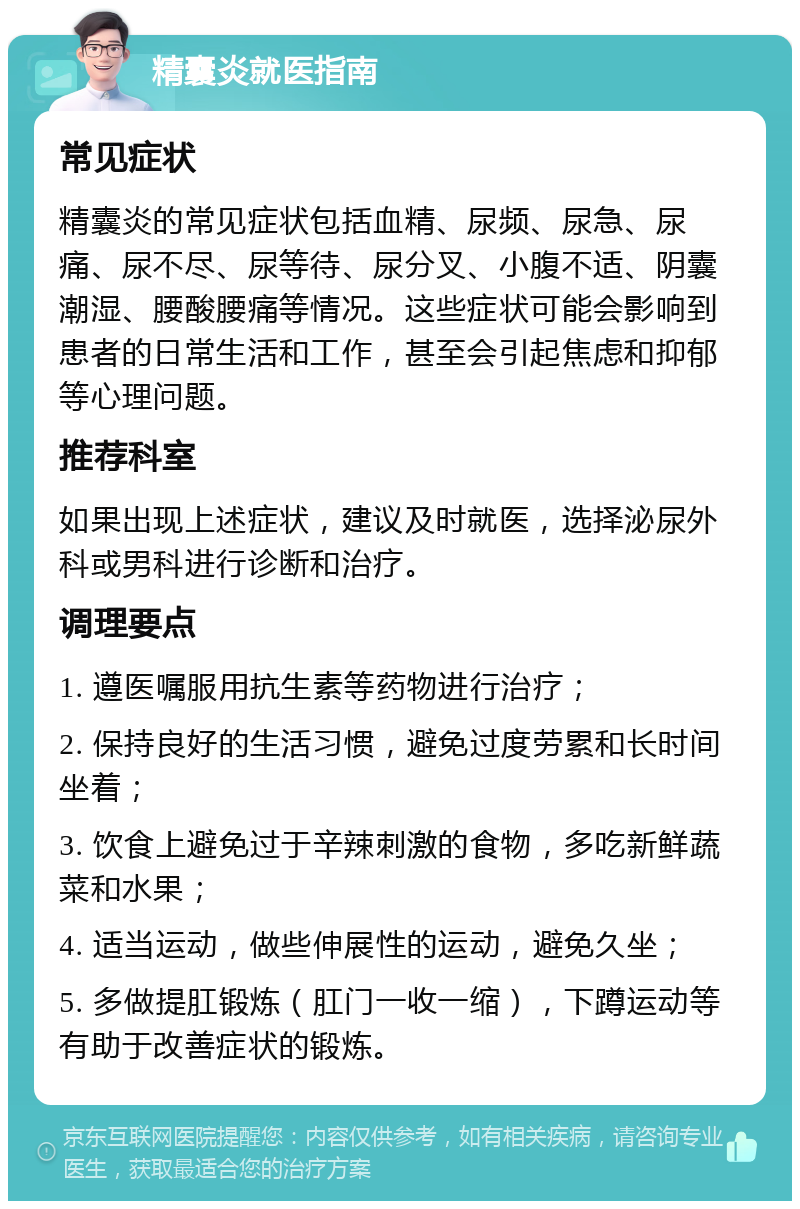 精囊炎就医指南 常见症状 精囊炎的常见症状包括血精、尿频、尿急、尿痛、尿不尽、尿等待、尿分叉、小腹不适、阴囊潮湿、腰酸腰痛等情况。这些症状可能会影响到患者的日常生活和工作，甚至会引起焦虑和抑郁等心理问题。 推荐科室 如果出现上述症状，建议及时就医，选择泌尿外科或男科进行诊断和治疗。 调理要点 1. 遵医嘱服用抗生素等药物进行治疗； 2. 保持良好的生活习惯，避免过度劳累和长时间坐着； 3. 饮食上避免过于辛辣刺激的食物，多吃新鲜蔬菜和水果； 4. 适当运动，做些伸展性的运动，避免久坐； 5. 多做提肛锻炼（肛门一收一缩），下蹲运动等有助于改善症状的锻炼。