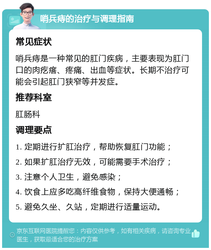 哨兵痔的治疗与调理指南 常见症状 哨兵痔是一种常见的肛门疾病，主要表现为肛门口的肉疙瘩、疼痛、出血等症状。长期不治疗可能会引起肛门狭窄等并发症。 推荐科室 肛肠科 调理要点 1. 定期进行扩肛治疗，帮助恢复肛门功能； 2. 如果扩肛治疗无效，可能需要手术治疗； 3. 注意个人卫生，避免感染； 4. 饮食上应多吃高纤维食物，保持大便通畅； 5. 避免久坐、久站，定期进行适量运动。