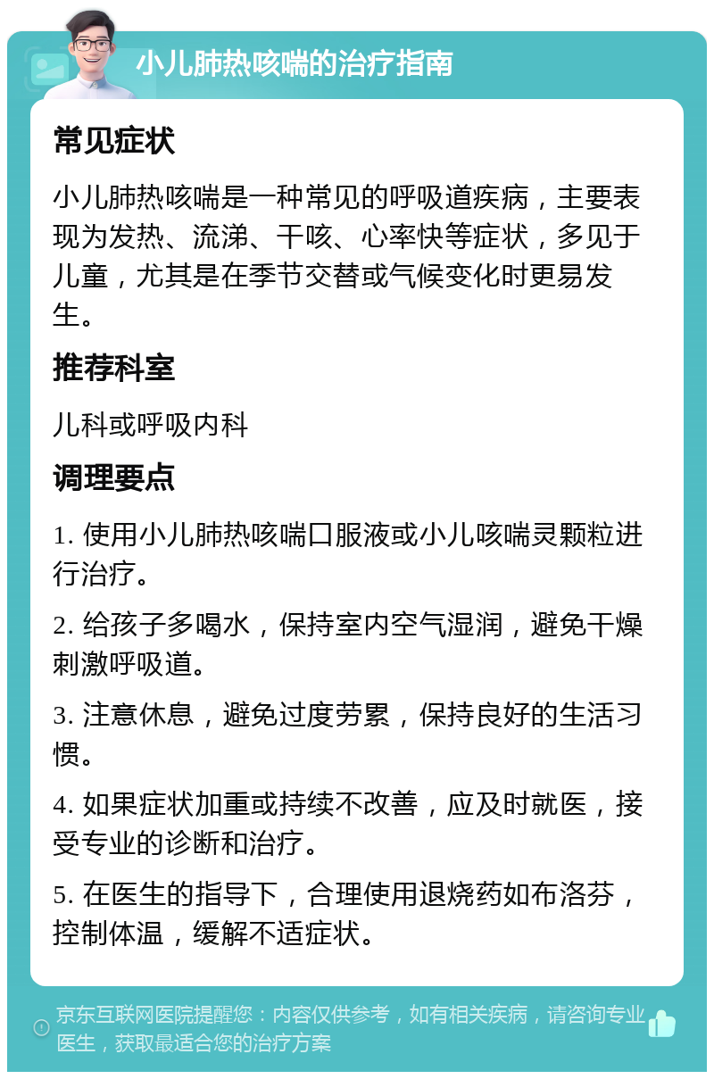 小儿肺热咳喘的治疗指南 常见症状 小儿肺热咳喘是一种常见的呼吸道疾病，主要表现为发热、流涕、干咳、心率快等症状，多见于儿童，尤其是在季节交替或气候变化时更易发生。 推荐科室 儿科或呼吸内科 调理要点 1. 使用小儿肺热咳喘口服液或小儿咳喘灵颗粒进行治疗。 2. 给孩子多喝水，保持室内空气湿润，避免干燥刺激呼吸道。 3. 注意休息，避免过度劳累，保持良好的生活习惯。 4. 如果症状加重或持续不改善，应及时就医，接受专业的诊断和治疗。 5. 在医生的指导下，合理使用退烧药如布洛芬，控制体温，缓解不适症状。