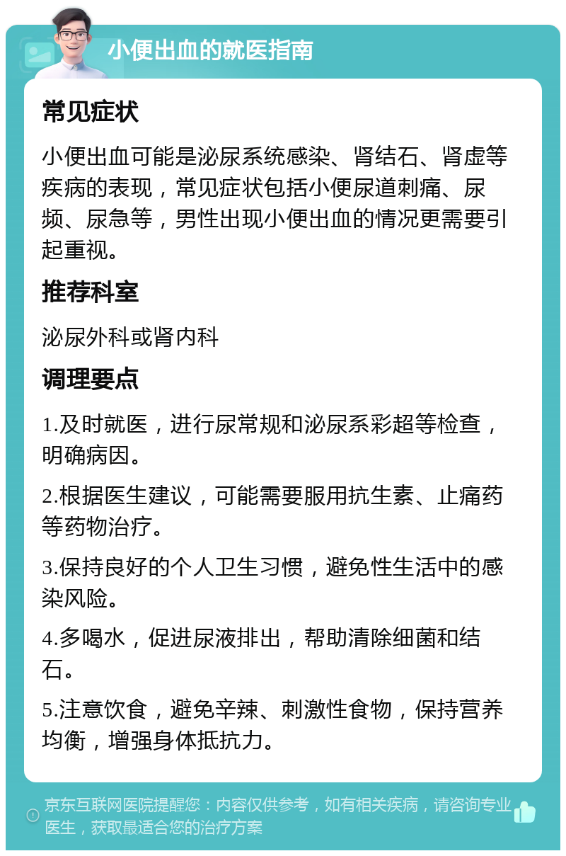 小便出血的就医指南 常见症状 小便出血可能是泌尿系统感染、肾结石、肾虚等疾病的表现，常见症状包括小便尿道刺痛、尿频、尿急等，男性出现小便出血的情况更需要引起重视。 推荐科室 泌尿外科或肾内科 调理要点 1.及时就医，进行尿常规和泌尿系彩超等检查，明确病因。 2.根据医生建议，可能需要服用抗生素、止痛药等药物治疗。 3.保持良好的个人卫生习惯，避免性生活中的感染风险。 4.多喝水，促进尿液排出，帮助清除细菌和结石。 5.注意饮食，避免辛辣、刺激性食物，保持营养均衡，增强身体抵抗力。