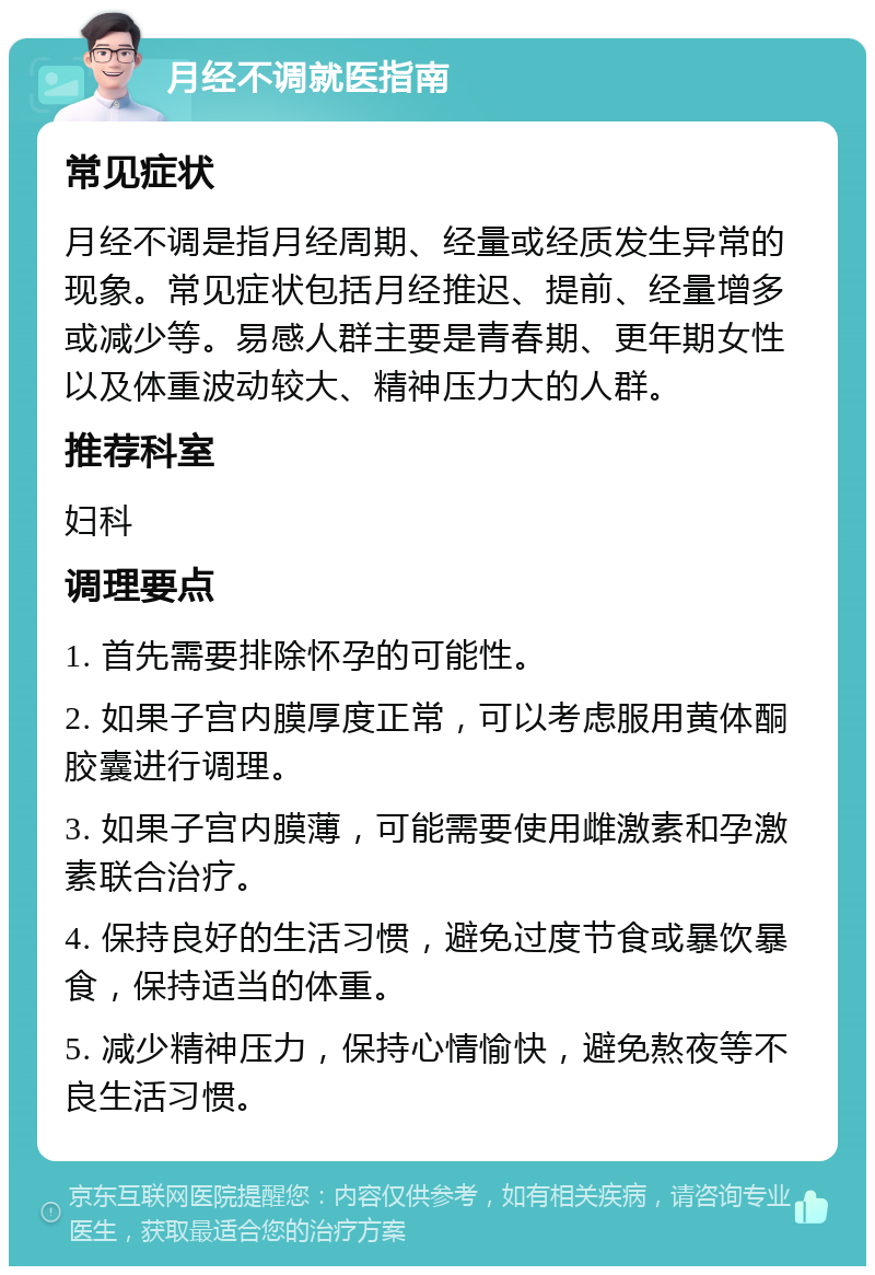 月经不调就医指南 常见症状 月经不调是指月经周期、经量或经质发生异常的现象。常见症状包括月经推迟、提前、经量增多或减少等。易感人群主要是青春期、更年期女性以及体重波动较大、精神压力大的人群。 推荐科室 妇科 调理要点 1. 首先需要排除怀孕的可能性。 2. 如果子宫内膜厚度正常，可以考虑服用黄体酮胶囊进行调理。 3. 如果子宫内膜薄，可能需要使用雌激素和孕激素联合治疗。 4. 保持良好的生活习惯，避免过度节食或暴饮暴食，保持适当的体重。 5. 减少精神压力，保持心情愉快，避免熬夜等不良生活习惯。