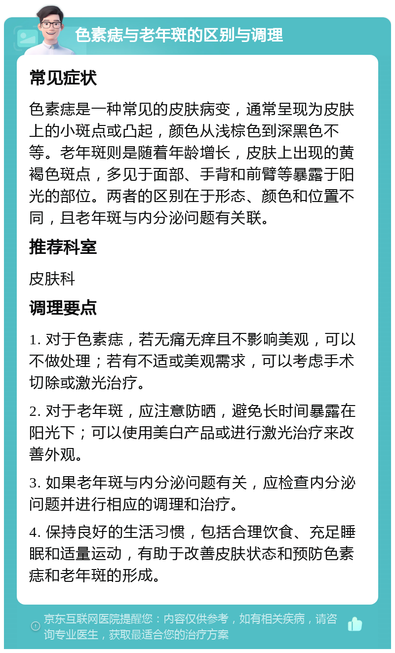 色素痣与老年斑的区别与调理 常见症状 色素痣是一种常见的皮肤病变，通常呈现为皮肤上的小斑点或凸起，颜色从浅棕色到深黑色不等。老年斑则是随着年龄增长，皮肤上出现的黄褐色斑点，多见于面部、手背和前臂等暴露于阳光的部位。两者的区别在于形态、颜色和位置不同，且老年斑与内分泌问题有关联。 推荐科室 皮肤科 调理要点 1. 对于色素痣，若无痛无痒且不影响美观，可以不做处理；若有不适或美观需求，可以考虑手术切除或激光治疗。 2. 对于老年斑，应注意防晒，避免长时间暴露在阳光下；可以使用美白产品或进行激光治疗来改善外观。 3. 如果老年斑与内分泌问题有关，应检查内分泌问题并进行相应的调理和治疗。 4. 保持良好的生活习惯，包括合理饮食、充足睡眠和适量运动，有助于改善皮肤状态和预防色素痣和老年斑的形成。