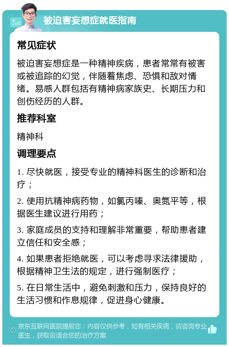 被迫害妄想症就医指南 常见症状 被迫害妄想症是一种精神疾病，患者常常有被害或被追踪的幻觉，伴随着焦虑、恐惧和敌对情绪。易感人群包括有精神病家族史、长期压力和创伤经历的人群。 推荐科室 精神科 调理要点 1. 尽快就医，接受专业的精神科医生的诊断和治疗； 2. 使用抗精神病药物，如氯丙嗪、奥氮平等，根据医生建议进行用药； 3. 家庭成员的支持和理解非常重要，帮助患者建立信任和安全感； 4. 如果患者拒绝就医，可以考虑寻求法律援助，根据精神卫生法的规定，进行强制医疗； 5. 在日常生活中，避免刺激和压力，保持良好的生活习惯和作息规律，促进身心健康。