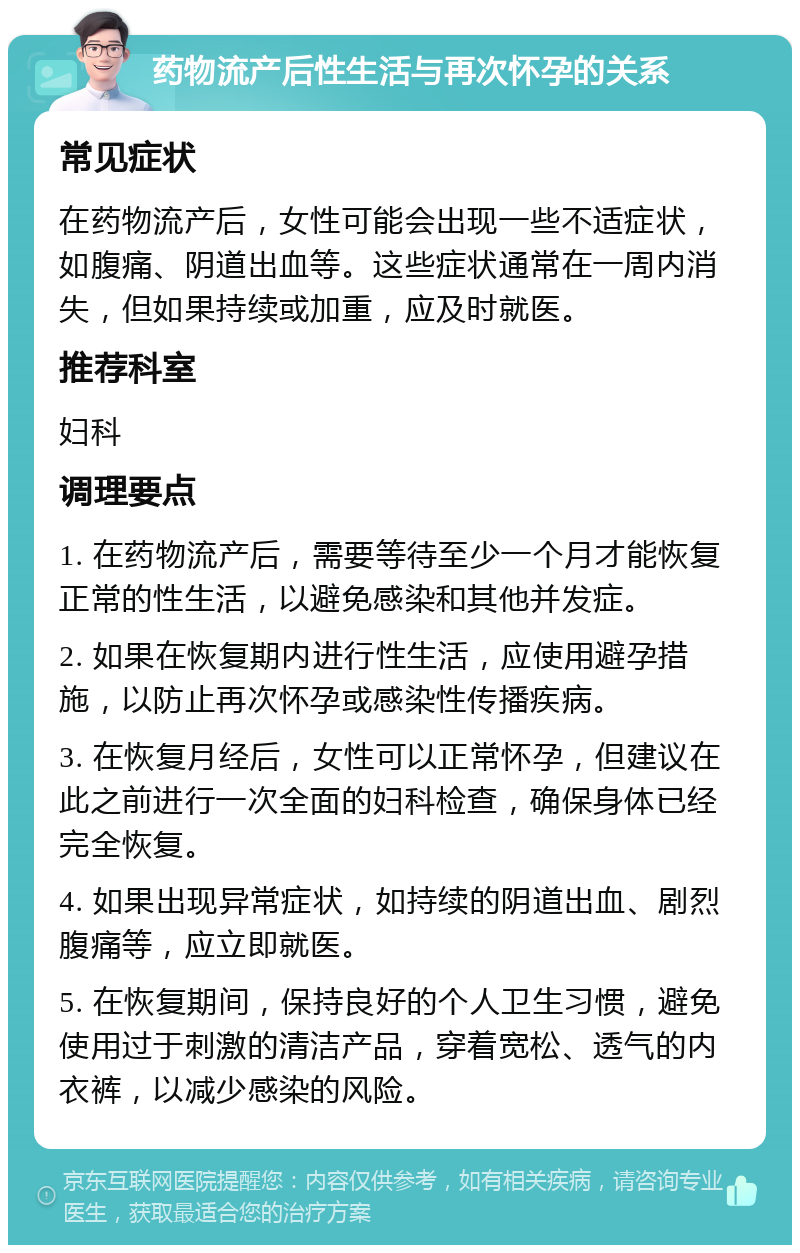 药物流产后性生活与再次怀孕的关系 常见症状 在药物流产后，女性可能会出现一些不适症状，如腹痛、阴道出血等。这些症状通常在一周内消失，但如果持续或加重，应及时就医。 推荐科室 妇科 调理要点 1. 在药物流产后，需要等待至少一个月才能恢复正常的性生活，以避免感染和其他并发症。 2. 如果在恢复期内进行性生活，应使用避孕措施，以防止再次怀孕或感染性传播疾病。 3. 在恢复月经后，女性可以正常怀孕，但建议在此之前进行一次全面的妇科检查，确保身体已经完全恢复。 4. 如果出现异常症状，如持续的阴道出血、剧烈腹痛等，应立即就医。 5. 在恢复期间，保持良好的个人卫生习惯，避免使用过于刺激的清洁产品，穿着宽松、透气的内衣裤，以减少感染的风险。