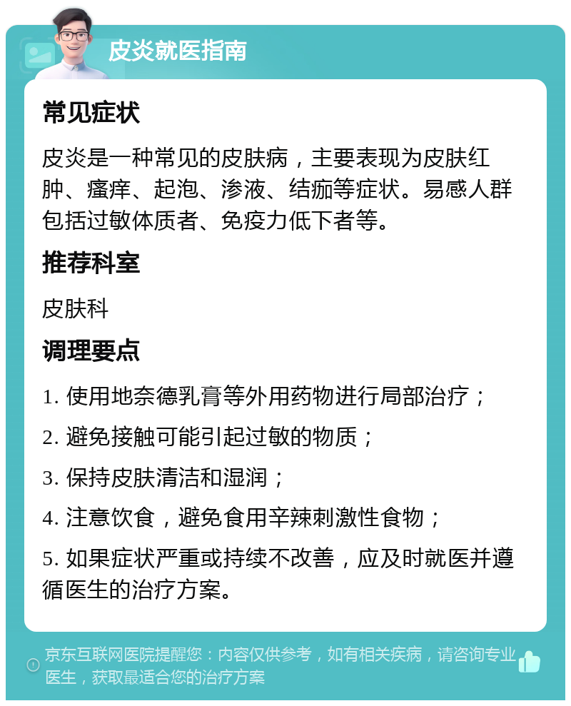 皮炎就医指南 常见症状 皮炎是一种常见的皮肤病，主要表现为皮肤红肿、瘙痒、起泡、渗液、结痂等症状。易感人群包括过敏体质者、免疫力低下者等。 推荐科室 皮肤科 调理要点 1. 使用地奈德乳膏等外用药物进行局部治疗； 2. 避免接触可能引起过敏的物质； 3. 保持皮肤清洁和湿润； 4. 注意饮食，避免食用辛辣刺激性食物； 5. 如果症状严重或持续不改善，应及时就医并遵循医生的治疗方案。