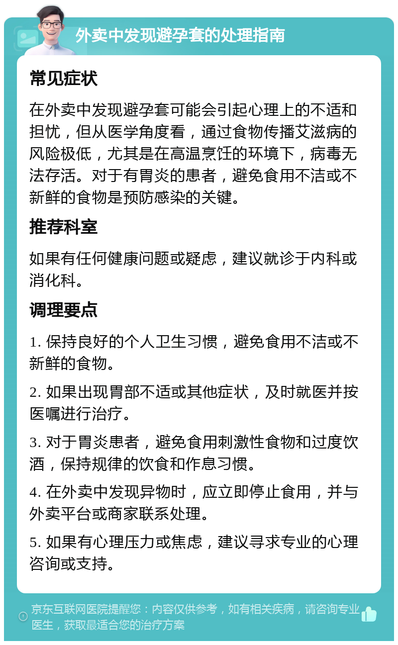 外卖中发现避孕套的处理指南 常见症状 在外卖中发现避孕套可能会引起心理上的不适和担忧，但从医学角度看，通过食物传播艾滋病的风险极低，尤其是在高温烹饪的环境下，病毒无法存活。对于有胃炎的患者，避免食用不洁或不新鲜的食物是预防感染的关键。 推荐科室 如果有任何健康问题或疑虑，建议就诊于内科或消化科。 调理要点 1. 保持良好的个人卫生习惯，避免食用不洁或不新鲜的食物。 2. 如果出现胃部不适或其他症状，及时就医并按医嘱进行治疗。 3. 对于胃炎患者，避免食用刺激性食物和过度饮酒，保持规律的饮食和作息习惯。 4. 在外卖中发现异物时，应立即停止食用，并与外卖平台或商家联系处理。 5. 如果有心理压力或焦虑，建议寻求专业的心理咨询或支持。