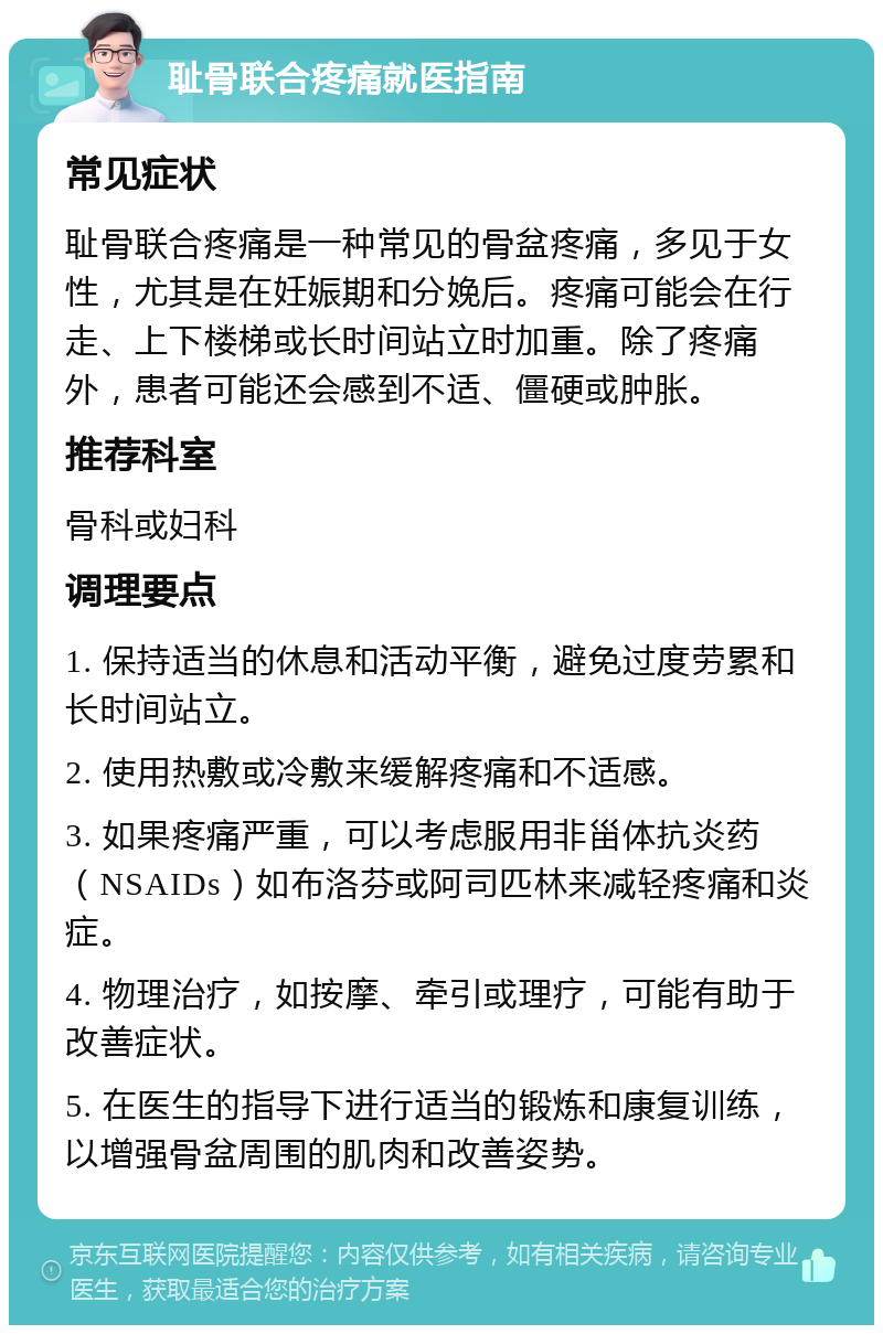 耻骨联合疼痛就医指南 常见症状 耻骨联合疼痛是一种常见的骨盆疼痛，多见于女性，尤其是在妊娠期和分娩后。疼痛可能会在行走、上下楼梯或长时间站立时加重。除了疼痛外，患者可能还会感到不适、僵硬或肿胀。 推荐科室 骨科或妇科 调理要点 1. 保持适当的休息和活动平衡，避免过度劳累和长时间站立。 2. 使用热敷或冷敷来缓解疼痛和不适感。 3. 如果疼痛严重，可以考虑服用非甾体抗炎药（NSAIDs）如布洛芬或阿司匹林来减轻疼痛和炎症。 4. 物理治疗，如按摩、牵引或理疗，可能有助于改善症状。 5. 在医生的指导下进行适当的锻炼和康复训练，以增强骨盆周围的肌肉和改善姿势。