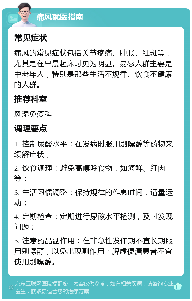 痛风就医指南 常见症状 痛风的常见症状包括关节疼痛、肿胀、红斑等，尤其是在早晨起床时更为明显。易感人群主要是中老年人，特别是那些生活不规律、饮食不健康的人群。 推荐科室 风湿免疫科 调理要点 1. 控制尿酸水平：在发病时服用别嘌醇等药物来缓解症状； 2. 饮食调理：避免高嘌呤食物，如海鲜、红肉等； 3. 生活习惯调整：保持规律的作息时间，适量运动； 4. 定期检查：定期进行尿酸水平检测，及时发现问题； 5. 注意药品副作用：在非急性发作期不宜长期服用别嘌醇，以免出现副作用；脾虚便溏患者不宜使用别嘌醇。