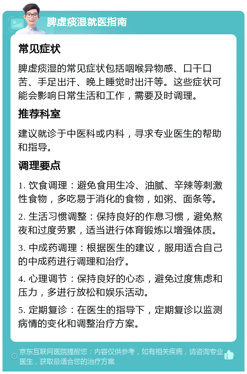 脾虚痰湿就医指南 常见症状 脾虚痰湿的常见症状包括咽喉异物感、口干口苦、手足出汗、晚上睡觉时出汗等。这些症状可能会影响日常生活和工作，需要及时调理。 推荐科室 建议就诊于中医科或内科，寻求专业医生的帮助和指导。 调理要点 1. 饮食调理：避免食用生冷、油腻、辛辣等刺激性食物，多吃易于消化的食物，如粥、面条等。 2. 生活习惯调整：保持良好的作息习惯，避免熬夜和过度劳累，适当进行体育锻炼以增强体质。 3. 中成药调理：根据医生的建议，服用适合自己的中成药进行调理和治疗。 4. 心理调节：保持良好的心态，避免过度焦虑和压力，多进行放松和娱乐活动。 5. 定期复诊：在医生的指导下，定期复诊以监测病情的变化和调整治疗方案。