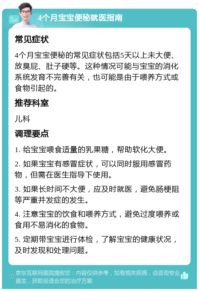 4个月宝宝便秘就医指南 常见症状 4个月宝宝便秘的常见症状包括5天以上未大便、放臭屁、肚子硬等。这种情况可能与宝宝的消化系统发育不完善有关，也可能是由于喂养方式或食物引起的。 推荐科室 儿科 调理要点 1. 给宝宝喂食适量的乳果糖，帮助软化大便。 2. 如果宝宝有感冒症状，可以同时服用感冒药物，但需在医生指导下使用。 3. 如果长时间不大便，应及时就医，避免肠梗阻等严重并发症的发生。 4. 注意宝宝的饮食和喂养方式，避免过度喂养或食用不易消化的食物。 5. 定期带宝宝进行体检，了解宝宝的健康状况，及时发现和处理问题。