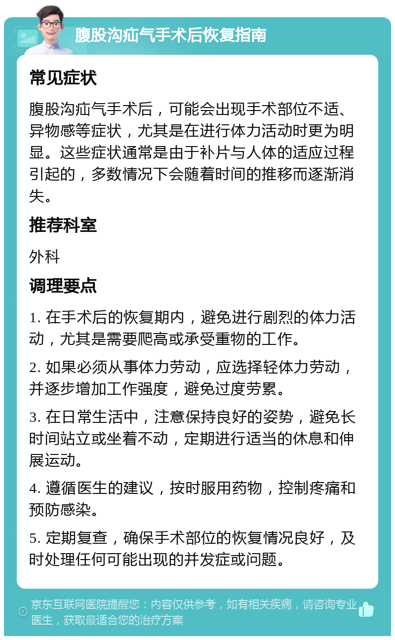 腹股沟疝气手术后恢复指南 常见症状 腹股沟疝气手术后，可能会出现手术部位不适、异物感等症状，尤其是在进行体力活动时更为明显。这些症状通常是由于补片与人体的适应过程引起的，多数情况下会随着时间的推移而逐渐消失。 推荐科室 外科 调理要点 1. 在手术后的恢复期内，避免进行剧烈的体力活动，尤其是需要爬高或承受重物的工作。 2. 如果必须从事体力劳动，应选择轻体力劳动，并逐步增加工作强度，避免过度劳累。 3. 在日常生活中，注意保持良好的姿势，避免长时间站立或坐着不动，定期进行适当的休息和伸展运动。 4. 遵循医生的建议，按时服用药物，控制疼痛和预防感染。 5. 定期复查，确保手术部位的恢复情况良好，及时处理任何可能出现的并发症或问题。