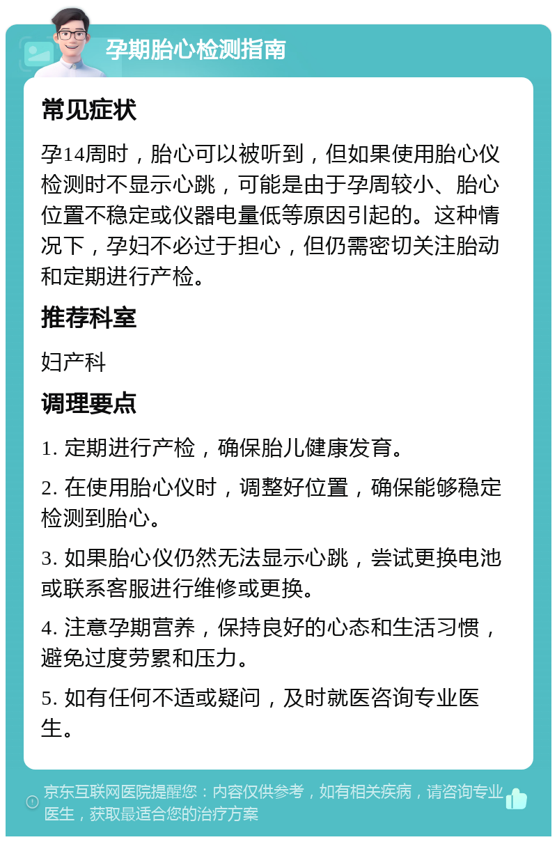 孕期胎心检测指南 常见症状 孕14周时，胎心可以被听到，但如果使用胎心仪检测时不显示心跳，可能是由于孕周较小、胎心位置不稳定或仪器电量低等原因引起的。这种情况下，孕妇不必过于担心，但仍需密切关注胎动和定期进行产检。 推荐科室 妇产科 调理要点 1. 定期进行产检，确保胎儿健康发育。 2. 在使用胎心仪时，调整好位置，确保能够稳定检测到胎心。 3. 如果胎心仪仍然无法显示心跳，尝试更换电池或联系客服进行维修或更换。 4. 注意孕期营养，保持良好的心态和生活习惯，避免过度劳累和压力。 5. 如有任何不适或疑问，及时就医咨询专业医生。