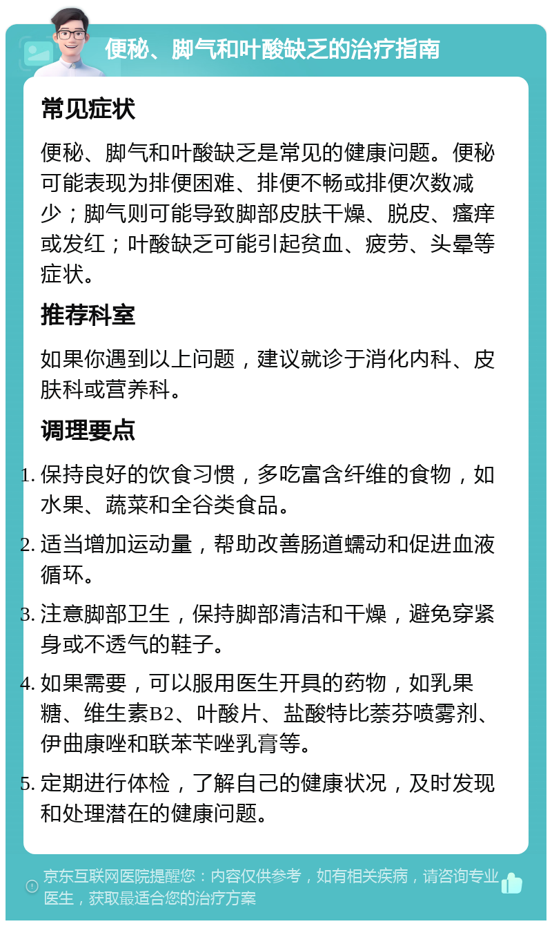 便秘、脚气和叶酸缺乏的治疗指南 常见症状 便秘、脚气和叶酸缺乏是常见的健康问题。便秘可能表现为排便困难、排便不畅或排便次数减少；脚气则可能导致脚部皮肤干燥、脱皮、瘙痒或发红；叶酸缺乏可能引起贫血、疲劳、头晕等症状。 推荐科室 如果你遇到以上问题，建议就诊于消化内科、皮肤科或营养科。 调理要点 保持良好的饮食习惯，多吃富含纤维的食物，如水果、蔬菜和全谷类食品。 适当增加运动量，帮助改善肠道蠕动和促进血液循环。 注意脚部卫生，保持脚部清洁和干燥，避免穿紧身或不透气的鞋子。 如果需要，可以服用医生开具的药物，如乳果糖、维生素B2、叶酸片、盐酸特比萘芬喷雾剂、伊曲康唑和联苯苄唑乳膏等。 定期进行体检，了解自己的健康状况，及时发现和处理潜在的健康问题。