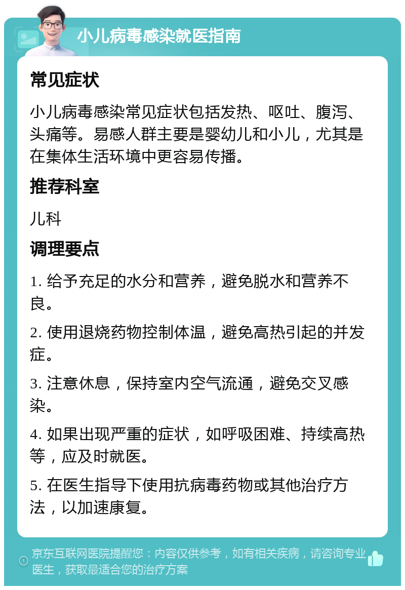 小儿病毒感染就医指南 常见症状 小儿病毒感染常见症状包括发热、呕吐、腹泻、头痛等。易感人群主要是婴幼儿和小儿，尤其是在集体生活环境中更容易传播。 推荐科室 儿科 调理要点 1. 给予充足的水分和营养，避免脱水和营养不良。 2. 使用退烧药物控制体温，避免高热引起的并发症。 3. 注意休息，保持室内空气流通，避免交叉感染。 4. 如果出现严重的症状，如呼吸困难、持续高热等，应及时就医。 5. 在医生指导下使用抗病毒药物或其他治疗方法，以加速康复。