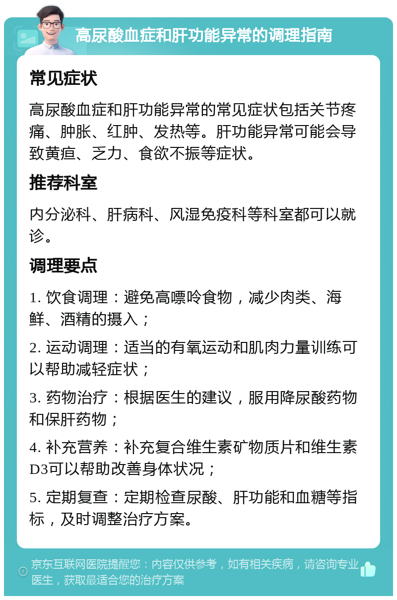 高尿酸血症和肝功能异常的调理指南 常见症状 高尿酸血症和肝功能异常的常见症状包括关节疼痛、肿胀、红肿、发热等。肝功能异常可能会导致黄疸、乏力、食欲不振等症状。 推荐科室 内分泌科、肝病科、风湿免疫科等科室都可以就诊。 调理要点 1. 饮食调理：避免高嘌呤食物，减少肉类、海鲜、酒精的摄入； 2. 运动调理：适当的有氧运动和肌肉力量训练可以帮助减轻症状； 3. 药物治疗：根据医生的建议，服用降尿酸药物和保肝药物； 4. 补充营养：补充复合维生素矿物质片和维生素D3可以帮助改善身体状况； 5. 定期复查：定期检查尿酸、肝功能和血糖等指标，及时调整治疗方案。