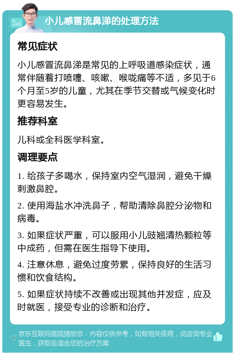 小儿感冒流鼻涕的处理方法 常见症状 小儿感冒流鼻涕是常见的上呼吸道感染症状，通常伴随着打喷嚏、咳嗽、喉咙痛等不适，多见于6个月至5岁的儿童，尤其在季节交替或气候变化时更容易发生。 推荐科室 儿科或全科医学科室。 调理要点 1. 给孩子多喝水，保持室内空气湿润，避免干燥刺激鼻腔。 2. 使用海盐水冲洗鼻子，帮助清除鼻腔分泌物和病毒。 3. 如果症状严重，可以服用小儿豉翘清热颗粒等中成药，但需在医生指导下使用。 4. 注意休息，避免过度劳累，保持良好的生活习惯和饮食结构。 5. 如果症状持续不改善或出现其他并发症，应及时就医，接受专业的诊断和治疗。