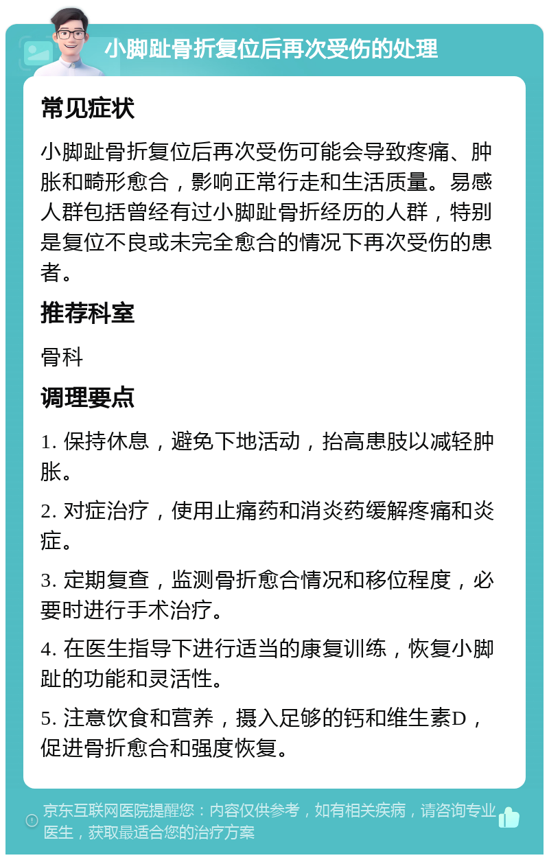 小脚趾骨折复位后再次受伤的处理 常见症状 小脚趾骨折复位后再次受伤可能会导致疼痛、肿胀和畸形愈合，影响正常行走和生活质量。易感人群包括曾经有过小脚趾骨折经历的人群，特别是复位不良或未完全愈合的情况下再次受伤的患者。 推荐科室 骨科 调理要点 1. 保持休息，避免下地活动，抬高患肢以减轻肿胀。 2. 对症治疗，使用止痛药和消炎药缓解疼痛和炎症。 3. 定期复查，监测骨折愈合情况和移位程度，必要时进行手术治疗。 4. 在医生指导下进行适当的康复训练，恢复小脚趾的功能和灵活性。 5. 注意饮食和营养，摄入足够的钙和维生素D，促进骨折愈合和强度恢复。