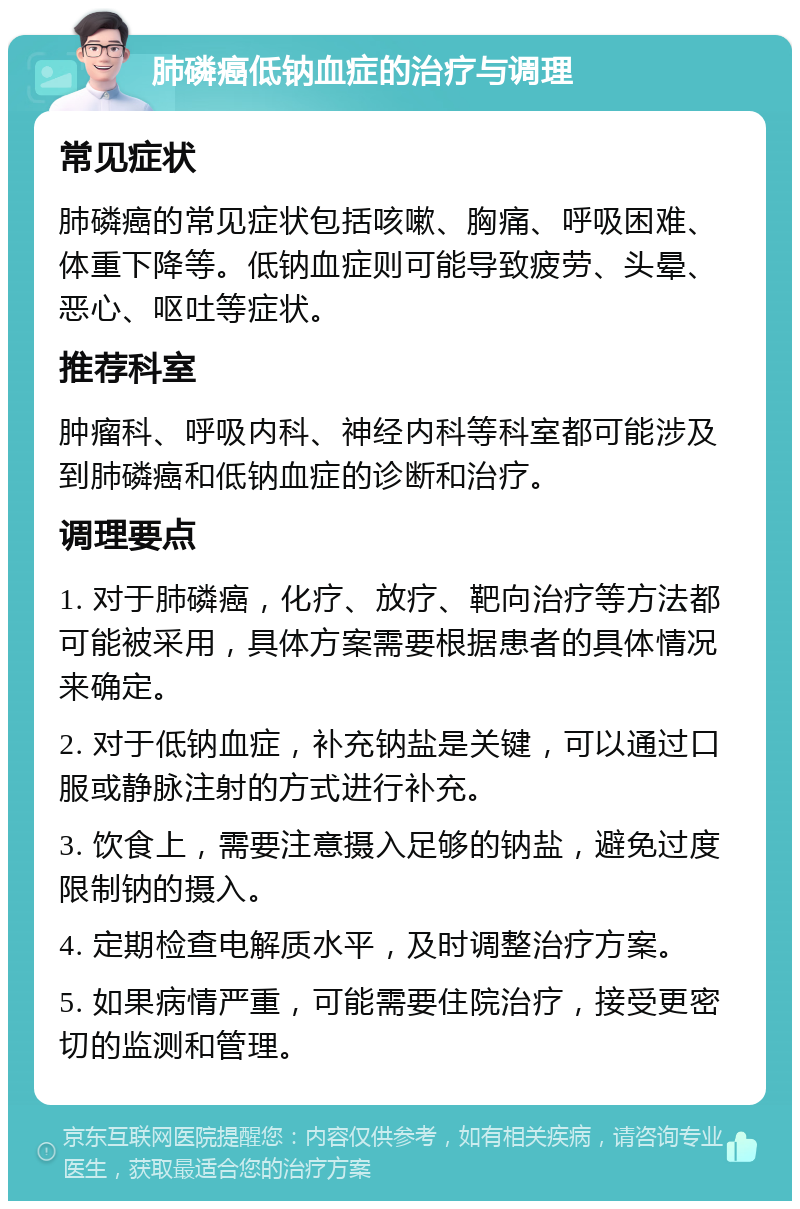 肺磷癌低钠血症的治疗与调理 常见症状 肺磷癌的常见症状包括咳嗽、胸痛、呼吸困难、体重下降等。低钠血症则可能导致疲劳、头晕、恶心、呕吐等症状。 推荐科室 肿瘤科、呼吸内科、神经内科等科室都可能涉及到肺磷癌和低钠血症的诊断和治疗。 调理要点 1. 对于肺磷癌，化疗、放疗、靶向治疗等方法都可能被采用，具体方案需要根据患者的具体情况来确定。 2. 对于低钠血症，补充钠盐是关键，可以通过口服或静脉注射的方式进行补充。 3. 饮食上，需要注意摄入足够的钠盐，避免过度限制钠的摄入。 4. 定期检查电解质水平，及时调整治疗方案。 5. 如果病情严重，可能需要住院治疗，接受更密切的监测和管理。