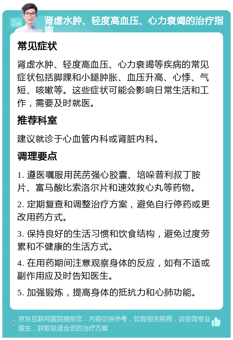 肾虚水肿、轻度高血压、心力衰竭的治疗指南 常见症状 肾虚水肿、轻度高血压、心力衰竭等疾病的常见症状包括脚踝和小腿肿胀、血压升高、心悸、气短、咳嗽等。这些症状可能会影响日常生活和工作，需要及时就医。 推荐科室 建议就诊于心血管内科或肾脏内科。 调理要点 1. 遵医嘱服用芪苈强心胶囊、培哚普利叔丁胺片、富马酸比索洛尔片和速效救心丸等药物。 2. 定期复查和调整治疗方案，避免自行停药或更改用药方式。 3. 保持良好的生活习惯和饮食结构，避免过度劳累和不健康的生活方式。 4. 在用药期间注意观察身体的反应，如有不适或副作用应及时告知医生。 5. 加强锻炼，提高身体的抵抗力和心肺功能。