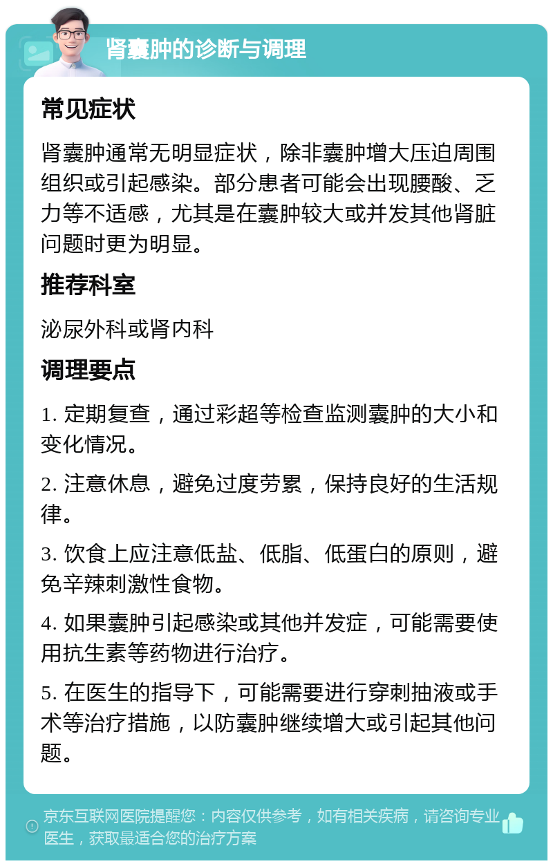 肾囊肿的诊断与调理 常见症状 肾囊肿通常无明显症状，除非囊肿增大压迫周围组织或引起感染。部分患者可能会出现腰酸、乏力等不适感，尤其是在囊肿较大或并发其他肾脏问题时更为明显。 推荐科室 泌尿外科或肾内科 调理要点 1. 定期复查，通过彩超等检查监测囊肿的大小和变化情况。 2. 注意休息，避免过度劳累，保持良好的生活规律。 3. 饮食上应注意低盐、低脂、低蛋白的原则，避免辛辣刺激性食物。 4. 如果囊肿引起感染或其他并发症，可能需要使用抗生素等药物进行治疗。 5. 在医生的指导下，可能需要进行穿刺抽液或手术等治疗措施，以防囊肿继续增大或引起其他问题。