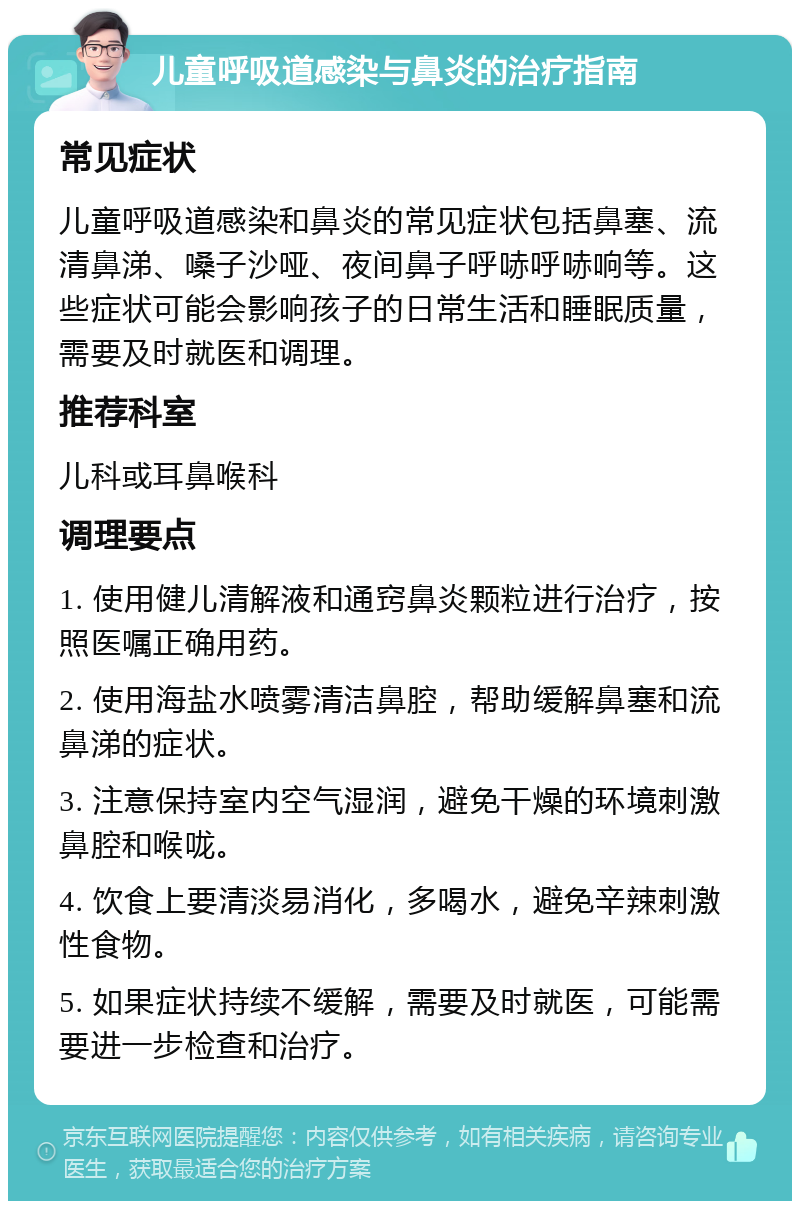 儿童呼吸道感染与鼻炎的治疗指南 常见症状 儿童呼吸道感染和鼻炎的常见症状包括鼻塞、流清鼻涕、嗓子沙哑、夜间鼻子呼哧呼哧响等。这些症状可能会影响孩子的日常生活和睡眠质量，需要及时就医和调理。 推荐科室 儿科或耳鼻喉科 调理要点 1. 使用健儿清解液和通窍鼻炎颗粒进行治疗，按照医嘱正确用药。 2. 使用海盐水喷雾清洁鼻腔，帮助缓解鼻塞和流鼻涕的症状。 3. 注意保持室内空气湿润，避免干燥的环境刺激鼻腔和喉咙。 4. 饮食上要清淡易消化，多喝水，避免辛辣刺激性食物。 5. 如果症状持续不缓解，需要及时就医，可能需要进一步检查和治疗。