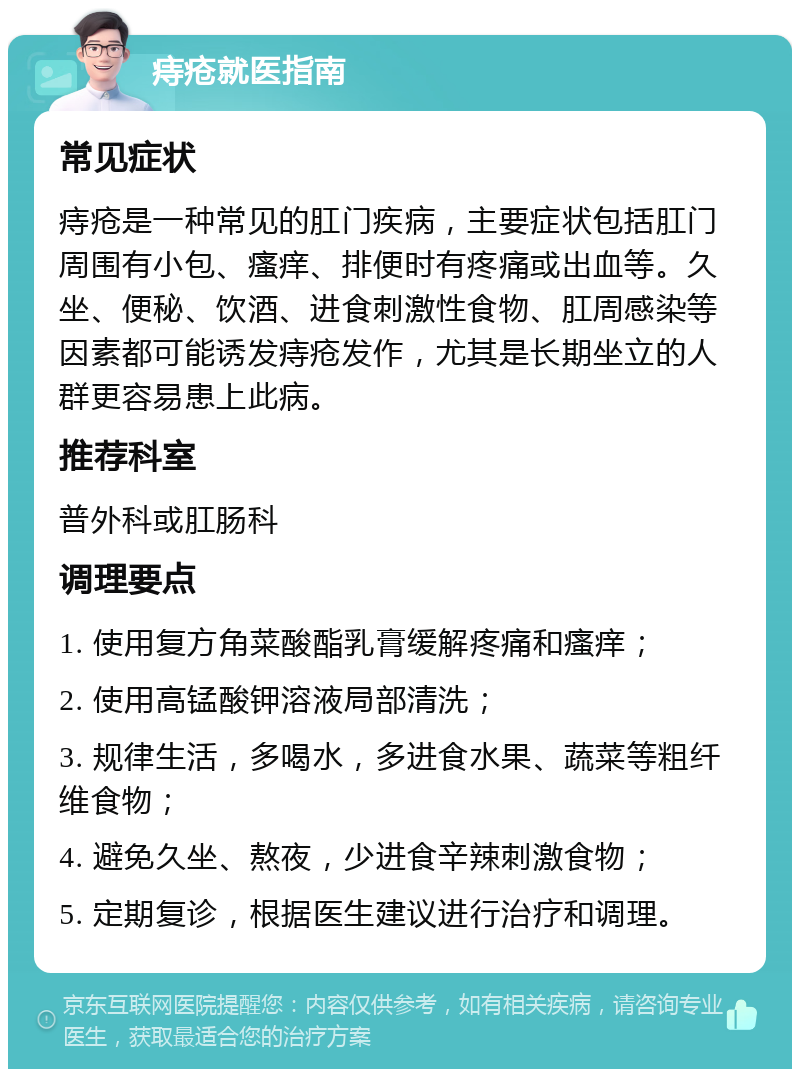 痔疮就医指南 常见症状 痔疮是一种常见的肛门疾病，主要症状包括肛门周围有小包、瘙痒、排便时有疼痛或出血等。久坐、便秘、饮酒、进食刺激性食物、肛周感染等因素都可能诱发痔疮发作，尤其是长期坐立的人群更容易患上此病。 推荐科室 普外科或肛肠科 调理要点 1. 使用复方角菜酸酯乳膏缓解疼痛和瘙痒； 2. 使用高锰酸钾溶液局部清洗； 3. 规律生活，多喝水，多进食水果、蔬菜等粗纤维食物； 4. 避免久坐、熬夜，少进食辛辣刺激食物； 5. 定期复诊，根据医生建议进行治疗和调理。