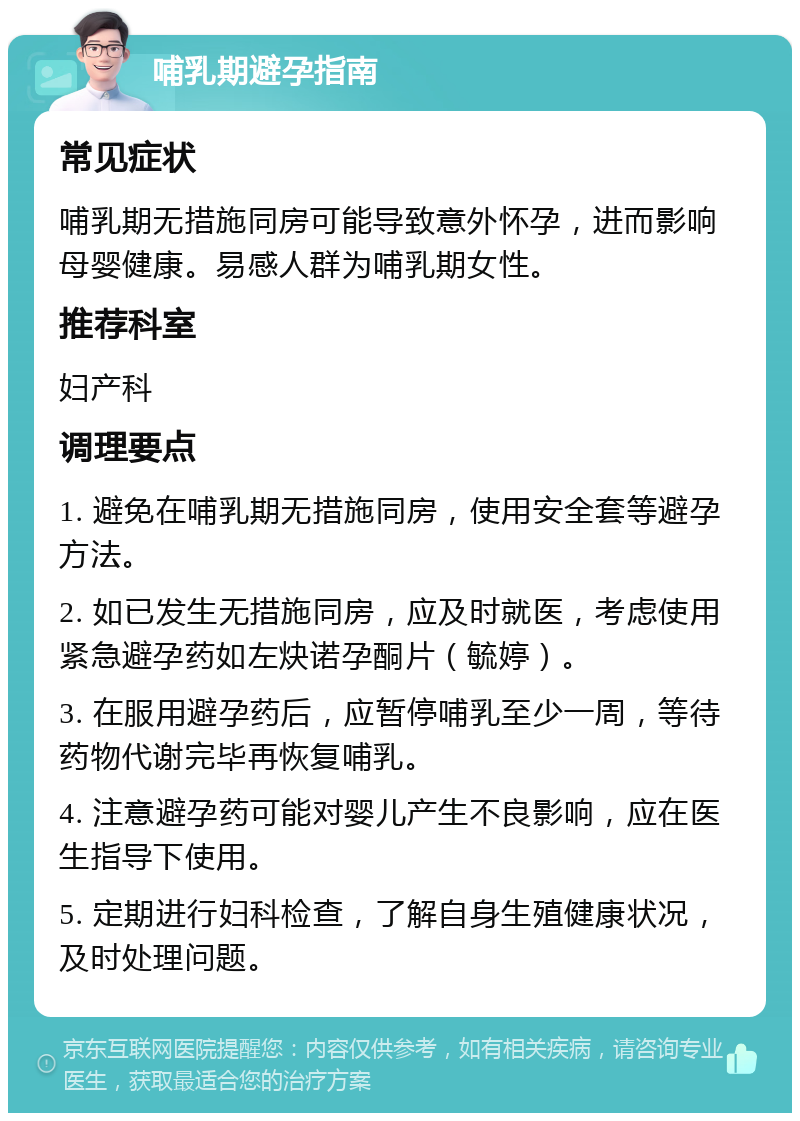 哺乳期避孕指南 常见症状 哺乳期无措施同房可能导致意外怀孕，进而影响母婴健康。易感人群为哺乳期女性。 推荐科室 妇产科 调理要点 1. 避免在哺乳期无措施同房，使用安全套等避孕方法。 2. 如已发生无措施同房，应及时就医，考虑使用紧急避孕药如左炔诺孕酮片（毓婷）。 3. 在服用避孕药后，应暂停哺乳至少一周，等待药物代谢完毕再恢复哺乳。 4. 注意避孕药可能对婴儿产生不良影响，应在医生指导下使用。 5. 定期进行妇科检查，了解自身生殖健康状况，及时处理问题。