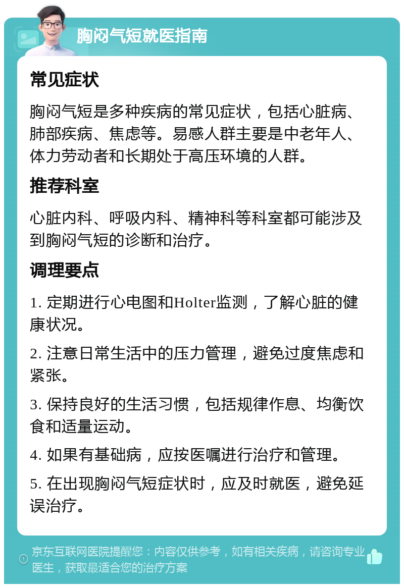 胸闷气短就医指南 常见症状 胸闷气短是多种疾病的常见症状，包括心脏病、肺部疾病、焦虑等。易感人群主要是中老年人、体力劳动者和长期处于高压环境的人群。 推荐科室 心脏内科、呼吸内科、精神科等科室都可能涉及到胸闷气短的诊断和治疗。 调理要点 1. 定期进行心电图和Holter监测，了解心脏的健康状况。 2. 注意日常生活中的压力管理，避免过度焦虑和紧张。 3. 保持良好的生活习惯，包括规律作息、均衡饮食和适量运动。 4. 如果有基础病，应按医嘱进行治疗和管理。 5. 在出现胸闷气短症状时，应及时就医，避免延误治疗。