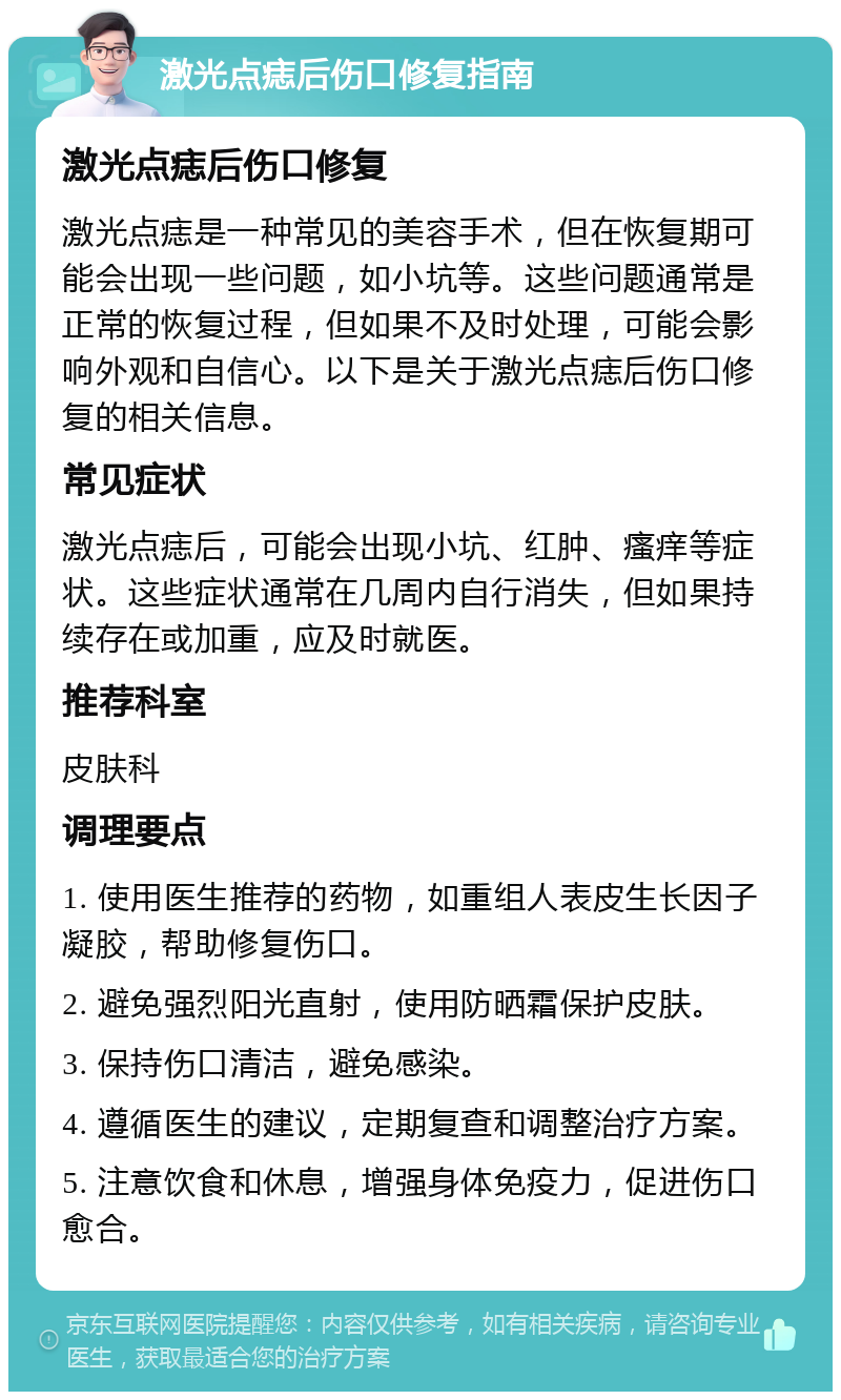 激光点痣后伤口修复指南 激光点痣后伤口修复 激光点痣是一种常见的美容手术，但在恢复期可能会出现一些问题，如小坑等。这些问题通常是正常的恢复过程，但如果不及时处理，可能会影响外观和自信心。以下是关于激光点痣后伤口修复的相关信息。 常见症状 激光点痣后，可能会出现小坑、红肿、瘙痒等症状。这些症状通常在几周内自行消失，但如果持续存在或加重，应及时就医。 推荐科室 皮肤科 调理要点 1. 使用医生推荐的药物，如重组人表皮生长因子凝胶，帮助修复伤口。 2. 避免强烈阳光直射，使用防晒霜保护皮肤。 3. 保持伤口清洁，避免感染。 4. 遵循医生的建议，定期复查和调整治疗方案。 5. 注意饮食和休息，增强身体免疫力，促进伤口愈合。