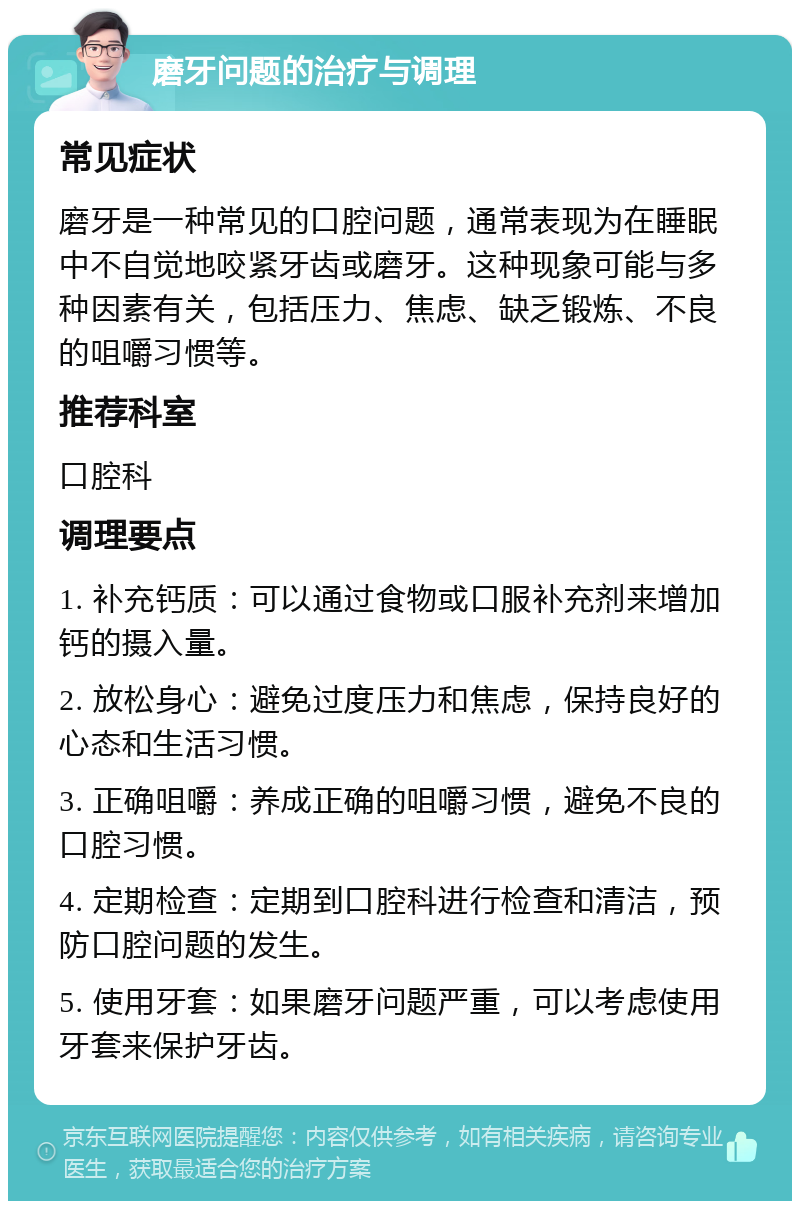 磨牙问题的治疗与调理 常见症状 磨牙是一种常见的口腔问题，通常表现为在睡眠中不自觉地咬紧牙齿或磨牙。这种现象可能与多种因素有关，包括压力、焦虑、缺乏锻炼、不良的咀嚼习惯等。 推荐科室 口腔科 调理要点 1. 补充钙质：可以通过食物或口服补充剂来增加钙的摄入量。 2. 放松身心：避免过度压力和焦虑，保持良好的心态和生活习惯。 3. 正确咀嚼：养成正确的咀嚼习惯，避免不良的口腔习惯。 4. 定期检查：定期到口腔科进行检查和清洁，预防口腔问题的发生。 5. 使用牙套：如果磨牙问题严重，可以考虑使用牙套来保护牙齿。