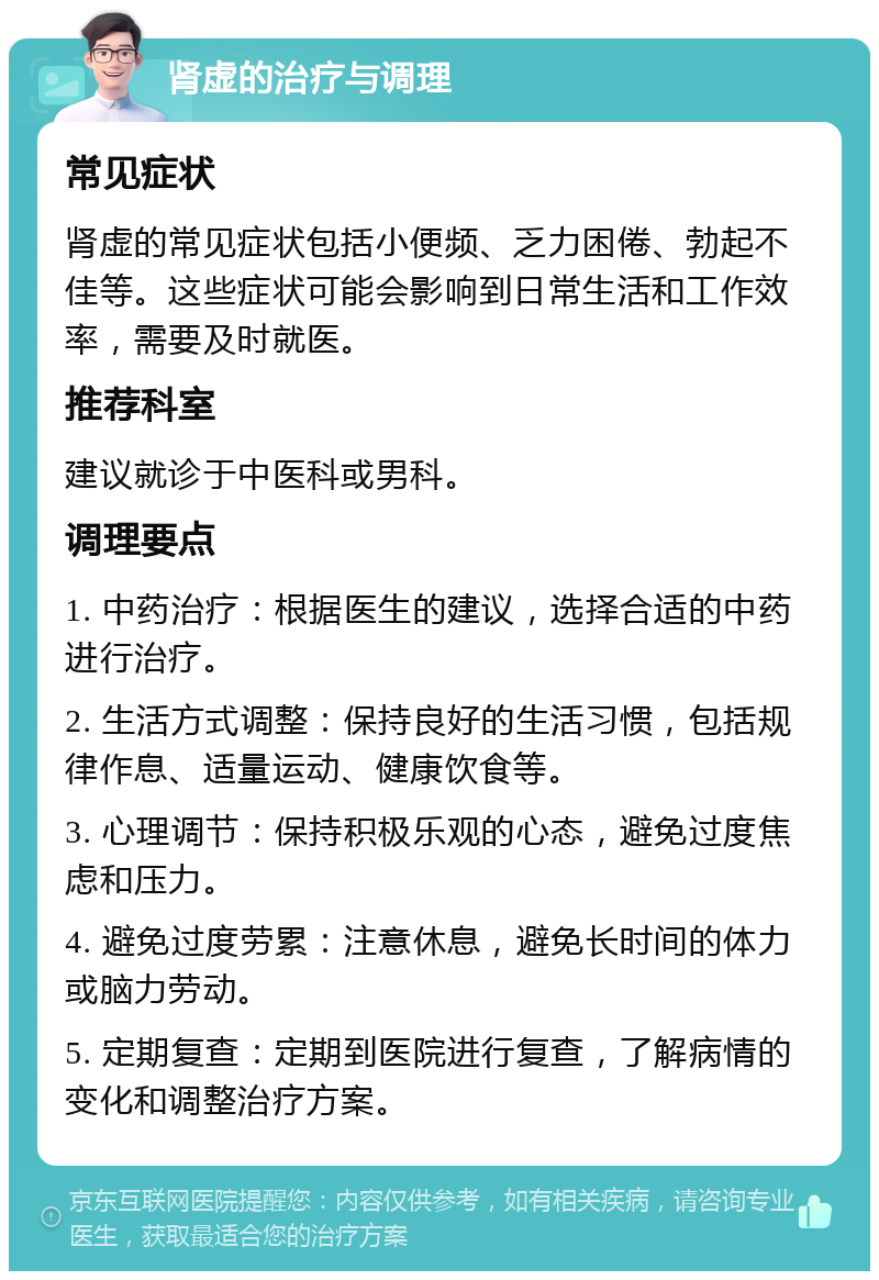 肾虚的治疗与调理 常见症状 肾虚的常见症状包括小便频、乏力困倦、勃起不佳等。这些症状可能会影响到日常生活和工作效率，需要及时就医。 推荐科室 建议就诊于中医科或男科。 调理要点 1. 中药治疗：根据医生的建议，选择合适的中药进行治疗。 2. 生活方式调整：保持良好的生活习惯，包括规律作息、适量运动、健康饮食等。 3. 心理调节：保持积极乐观的心态，避免过度焦虑和压力。 4. 避免过度劳累：注意休息，避免长时间的体力或脑力劳动。 5. 定期复查：定期到医院进行复查，了解病情的变化和调整治疗方案。