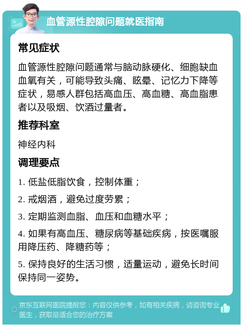 血管源性腔隙问题就医指南 常见症状 血管源性腔隙问题通常与脑动脉硬化、细胞缺血血氧有关，可能导致头痛、眩晕、记忆力下降等症状，易感人群包括高血压、高血糖、高血脂患者以及吸烟、饮酒过量者。 推荐科室 神经内科 调理要点 1. 低盐低脂饮食，控制体重； 2. 戒烟酒，避免过度劳累； 3. 定期监测血脂、血压和血糖水平； 4. 如果有高血压、糖尿病等基础疾病，按医嘱服用降压药、降糖药等； 5. 保持良好的生活习惯，适量运动，避免长时间保持同一姿势。