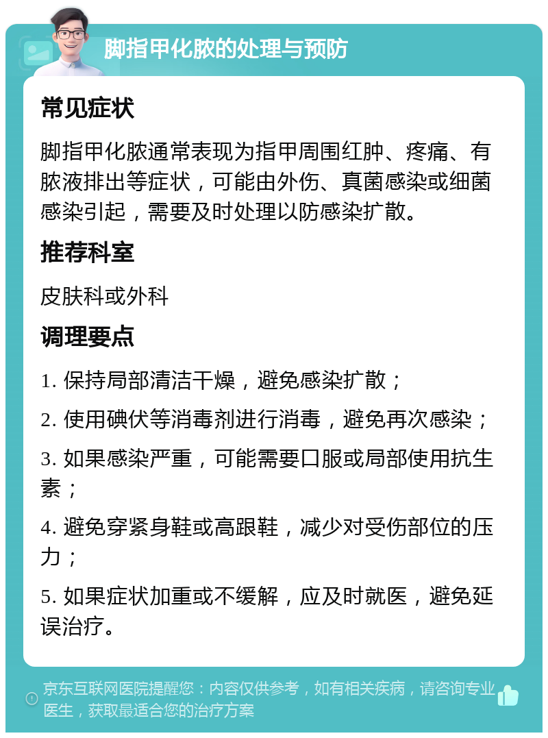 脚指甲化脓的处理与预防 常见症状 脚指甲化脓通常表现为指甲周围红肿、疼痛、有脓液排出等症状，可能由外伤、真菌感染或细菌感染引起，需要及时处理以防感染扩散。 推荐科室 皮肤科或外科 调理要点 1. 保持局部清洁干燥，避免感染扩散； 2. 使用碘伏等消毒剂进行消毒，避免再次感染； 3. 如果感染严重，可能需要口服或局部使用抗生素； 4. 避免穿紧身鞋或高跟鞋，减少对受伤部位的压力； 5. 如果症状加重或不缓解，应及时就医，避免延误治疗。