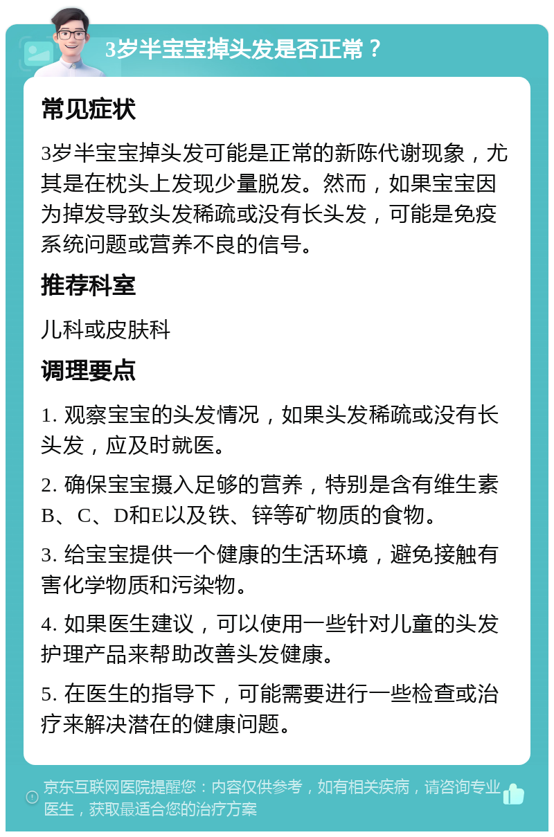 3岁半宝宝掉头发是否正常？ 常见症状 3岁半宝宝掉头发可能是正常的新陈代谢现象，尤其是在枕头上发现少量脱发。然而，如果宝宝因为掉发导致头发稀疏或没有长头发，可能是免疫系统问题或营养不良的信号。 推荐科室 儿科或皮肤科 调理要点 1. 观察宝宝的头发情况，如果头发稀疏或没有长头发，应及时就医。 2. 确保宝宝摄入足够的营养，特别是含有维生素B、C、D和E以及铁、锌等矿物质的食物。 3. 给宝宝提供一个健康的生活环境，避免接触有害化学物质和污染物。 4. 如果医生建议，可以使用一些针对儿童的头发护理产品来帮助改善头发健康。 5. 在医生的指导下，可能需要进行一些检查或治疗来解决潜在的健康问题。