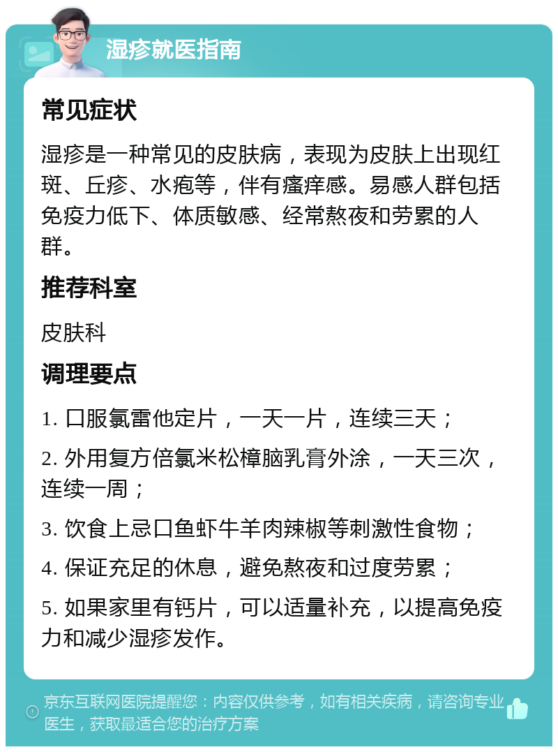 湿疹就医指南 常见症状 湿疹是一种常见的皮肤病，表现为皮肤上出现红斑、丘疹、水疱等，伴有瘙痒感。易感人群包括免疫力低下、体质敏感、经常熬夜和劳累的人群。 推荐科室 皮肤科 调理要点 1. 口服氯雷他定片，一天一片，连续三天； 2. 外用复方倍氯米松樟脑乳膏外涂，一天三次，连续一周； 3. 饮食上忌口鱼虾牛羊肉辣椒等刺激性食物； 4. 保证充足的休息，避免熬夜和过度劳累； 5. 如果家里有钙片，可以适量补充，以提高免疫力和减少湿疹发作。