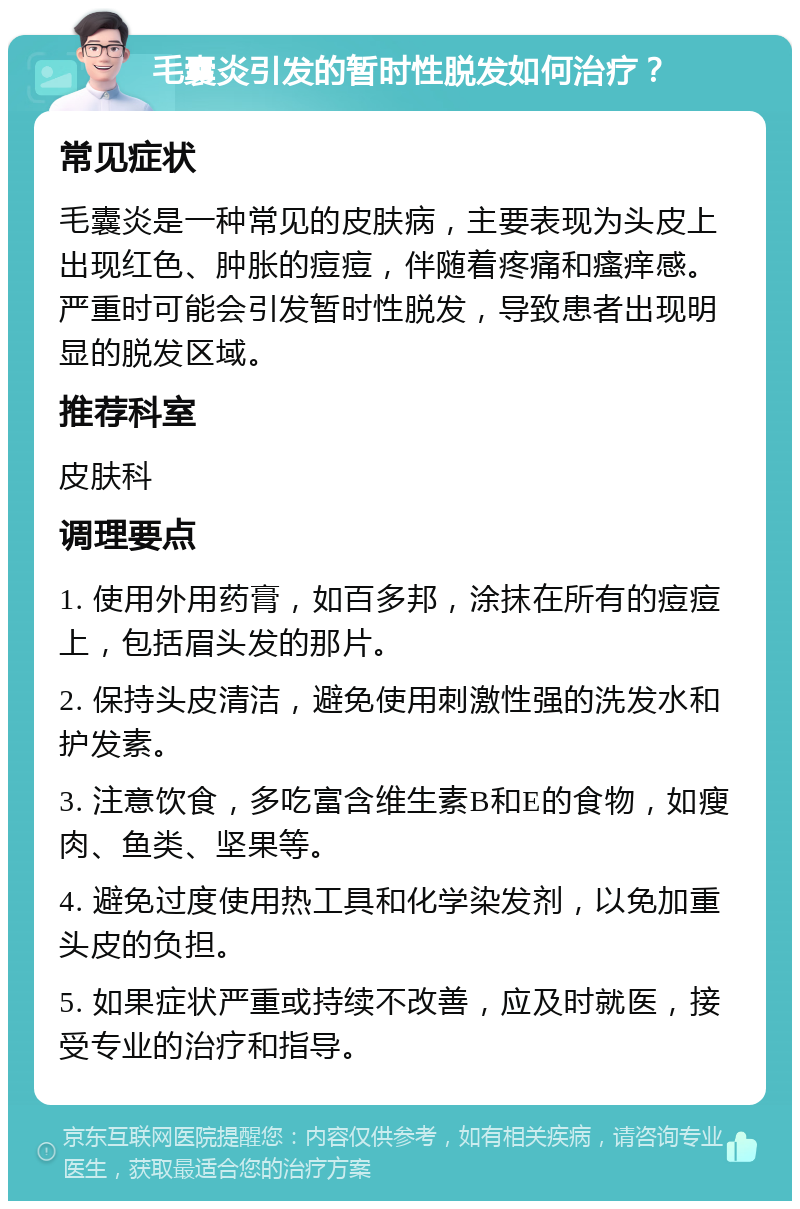 毛囊炎引发的暂时性脱发如何治疗？ 常见症状 毛囊炎是一种常见的皮肤病，主要表现为头皮上出现红色、肿胀的痘痘，伴随着疼痛和瘙痒感。严重时可能会引发暂时性脱发，导致患者出现明显的脱发区域。 推荐科室 皮肤科 调理要点 1. 使用外用药膏，如百多邦，涂抹在所有的痘痘上，包括眉头发的那片。 2. 保持头皮清洁，避免使用刺激性强的洗发水和护发素。 3. 注意饮食，多吃富含维生素B和E的食物，如瘦肉、鱼类、坚果等。 4. 避免过度使用热工具和化学染发剂，以免加重头皮的负担。 5. 如果症状严重或持续不改善，应及时就医，接受专业的治疗和指导。