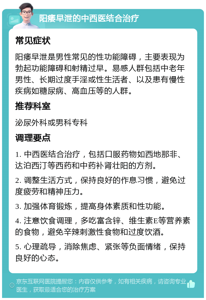 阳痿早泄的中西医结合治疗 常见症状 阳痿早泄是男性常见的性功能障碍，主要表现为勃起功能障碍和射精过早。易感人群包括中老年男性、长期过度手淫或性生活者、以及患有慢性疾病如糖尿病、高血压等的人群。 推荐科室 泌尿外科或男科专科 调理要点 1. 中西医结合治疗，包括口服药物如西地那非、达泊西汀等西药和中药补肾壮阳的方剂。 2. 调整生活方式，保持良好的作息习惯，避免过度疲劳和精神压力。 3. 加强体育锻炼，提高身体素质和性功能。 4. 注意饮食调理，多吃富含锌、维生素E等营养素的食物，避免辛辣刺激性食物和过度饮酒。 5. 心理疏导，消除焦虑、紧张等负面情绪，保持良好的心态。