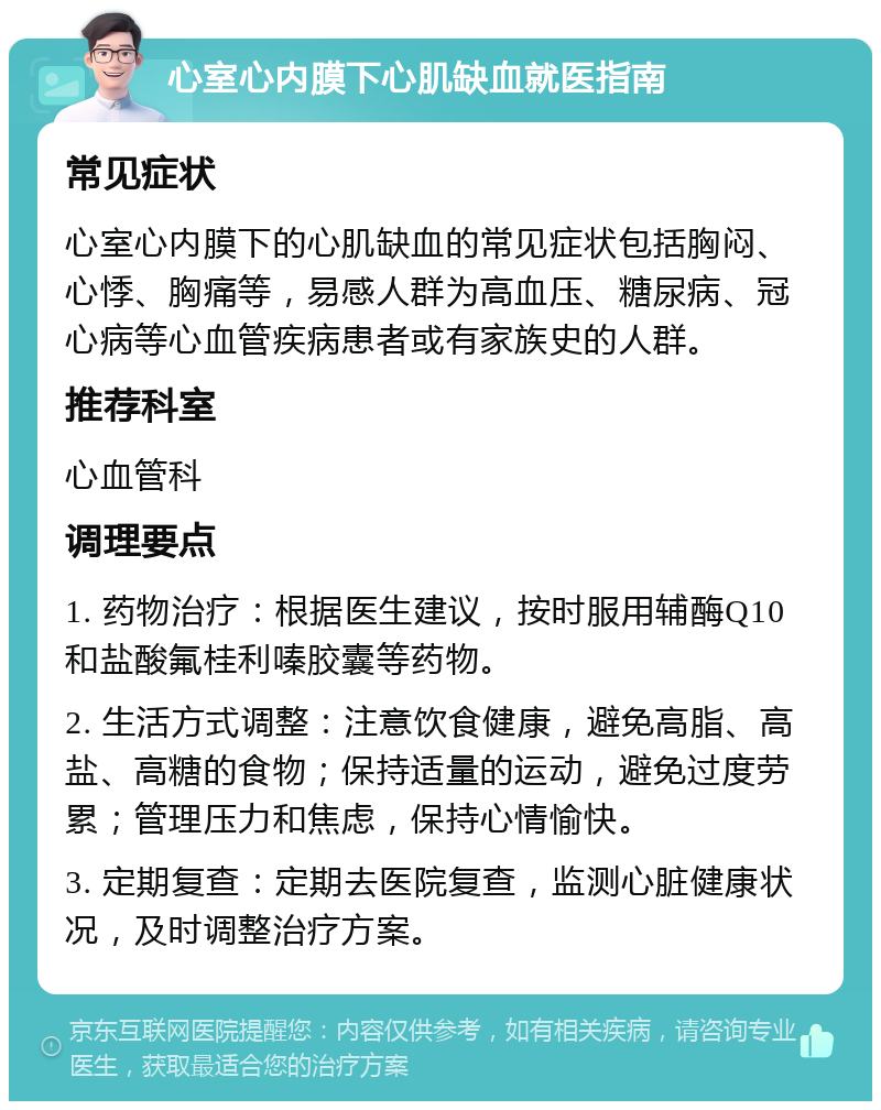 心室心内膜下心肌缺血就医指南 常见症状 心室心内膜下的心肌缺血的常见症状包括胸闷、心悸、胸痛等，易感人群为高血压、糖尿病、冠心病等心血管疾病患者或有家族史的人群。 推荐科室 心血管科 调理要点 1. 药物治疗：根据医生建议，按时服用辅酶Q10和盐酸氟桂利嗪胶囊等药物。 2. 生活方式调整：注意饮食健康，避免高脂、高盐、高糖的食物；保持适量的运动，避免过度劳累；管理压力和焦虑，保持心情愉快。 3. 定期复查：定期去医院复查，监测心脏健康状况，及时调整治疗方案。