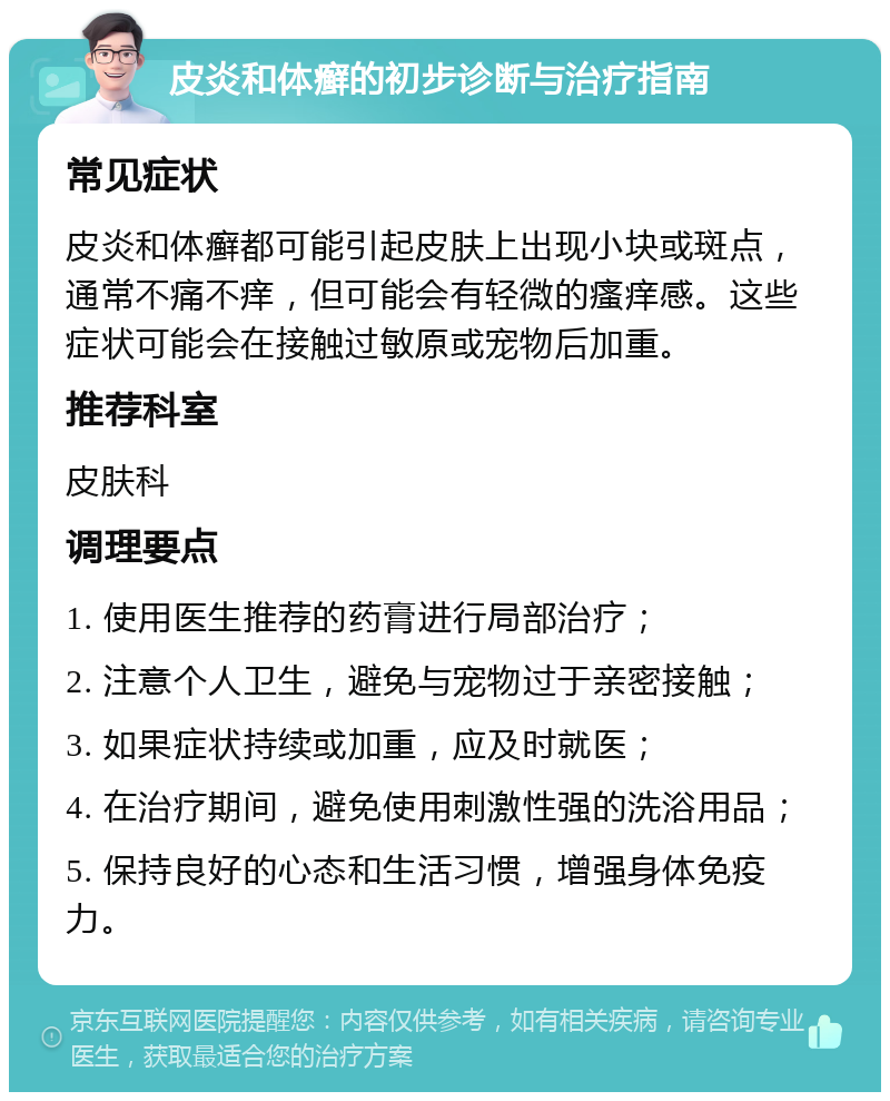 皮炎和体癣的初步诊断与治疗指南 常见症状 皮炎和体癣都可能引起皮肤上出现小块或斑点，通常不痛不痒，但可能会有轻微的瘙痒感。这些症状可能会在接触过敏原或宠物后加重。 推荐科室 皮肤科 调理要点 1. 使用医生推荐的药膏进行局部治疗； 2. 注意个人卫生，避免与宠物过于亲密接触； 3. 如果症状持续或加重，应及时就医； 4. 在治疗期间，避免使用刺激性强的洗浴用品； 5. 保持良好的心态和生活习惯，增强身体免疫力。