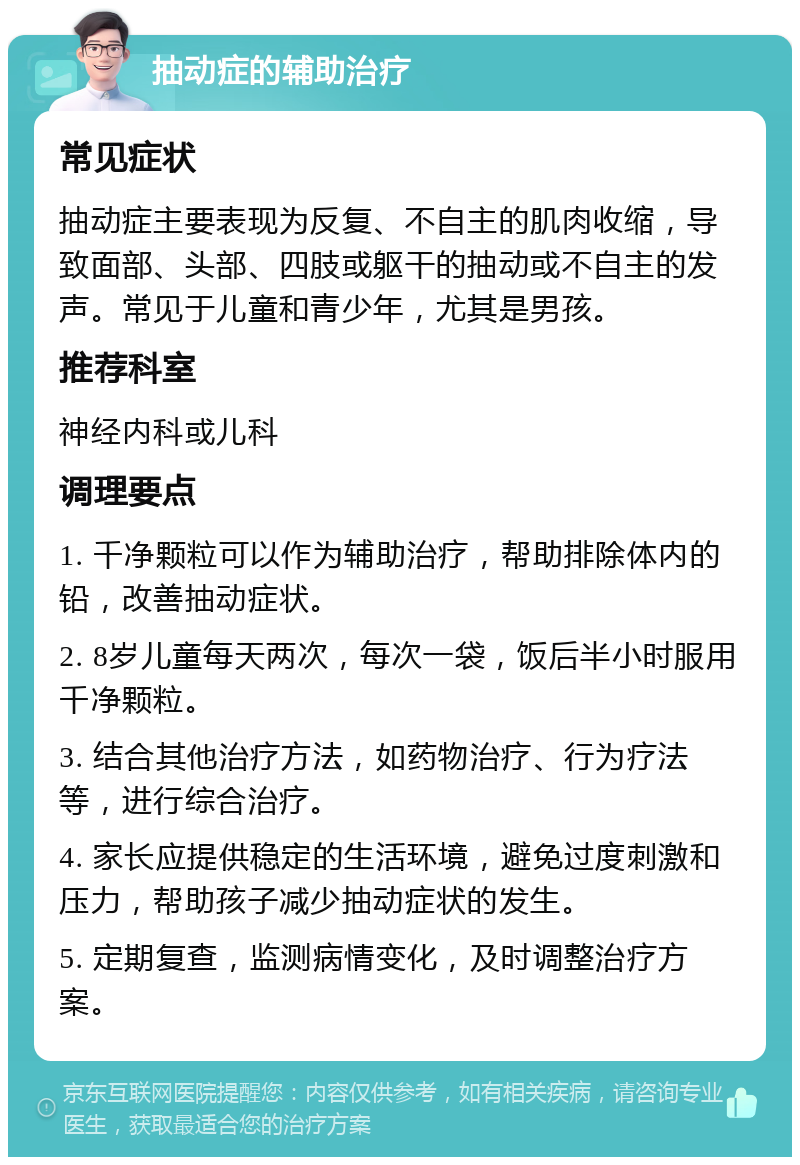 抽动症的辅助治疗 常见症状 抽动症主要表现为反复、不自主的肌肉收缩，导致面部、头部、四肢或躯干的抽动或不自主的发声。常见于儿童和青少年，尤其是男孩。 推荐科室 神经内科或儿科 调理要点 1. 千净颗粒可以作为辅助治疗，帮助排除体内的铅，改善抽动症状。 2. 8岁儿童每天两次，每次一袋，饭后半小时服用千净颗粒。 3. 结合其他治疗方法，如药物治疗、行为疗法等，进行综合治疗。 4. 家长应提供稳定的生活环境，避免过度刺激和压力，帮助孩子减少抽动症状的发生。 5. 定期复查，监测病情变化，及时调整治疗方案。