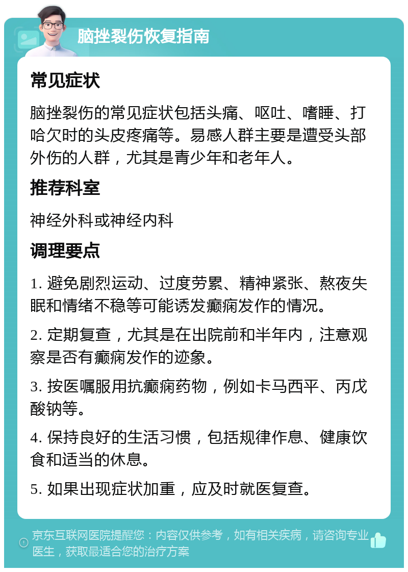 脑挫裂伤恢复指南 常见症状 脑挫裂伤的常见症状包括头痛、呕吐、嗜睡、打哈欠时的头皮疼痛等。易感人群主要是遭受头部外伤的人群，尤其是青少年和老年人。 推荐科室 神经外科或神经内科 调理要点 1. 避免剧烈运动、过度劳累、精神紧张、熬夜失眠和情绪不稳等可能诱发癫痫发作的情况。 2. 定期复查，尤其是在出院前和半年内，注意观察是否有癫痫发作的迹象。 3. 按医嘱服用抗癫痫药物，例如卡马西平、丙戊酸钠等。 4. 保持良好的生活习惯，包括规律作息、健康饮食和适当的休息。 5. 如果出现症状加重，应及时就医复查。